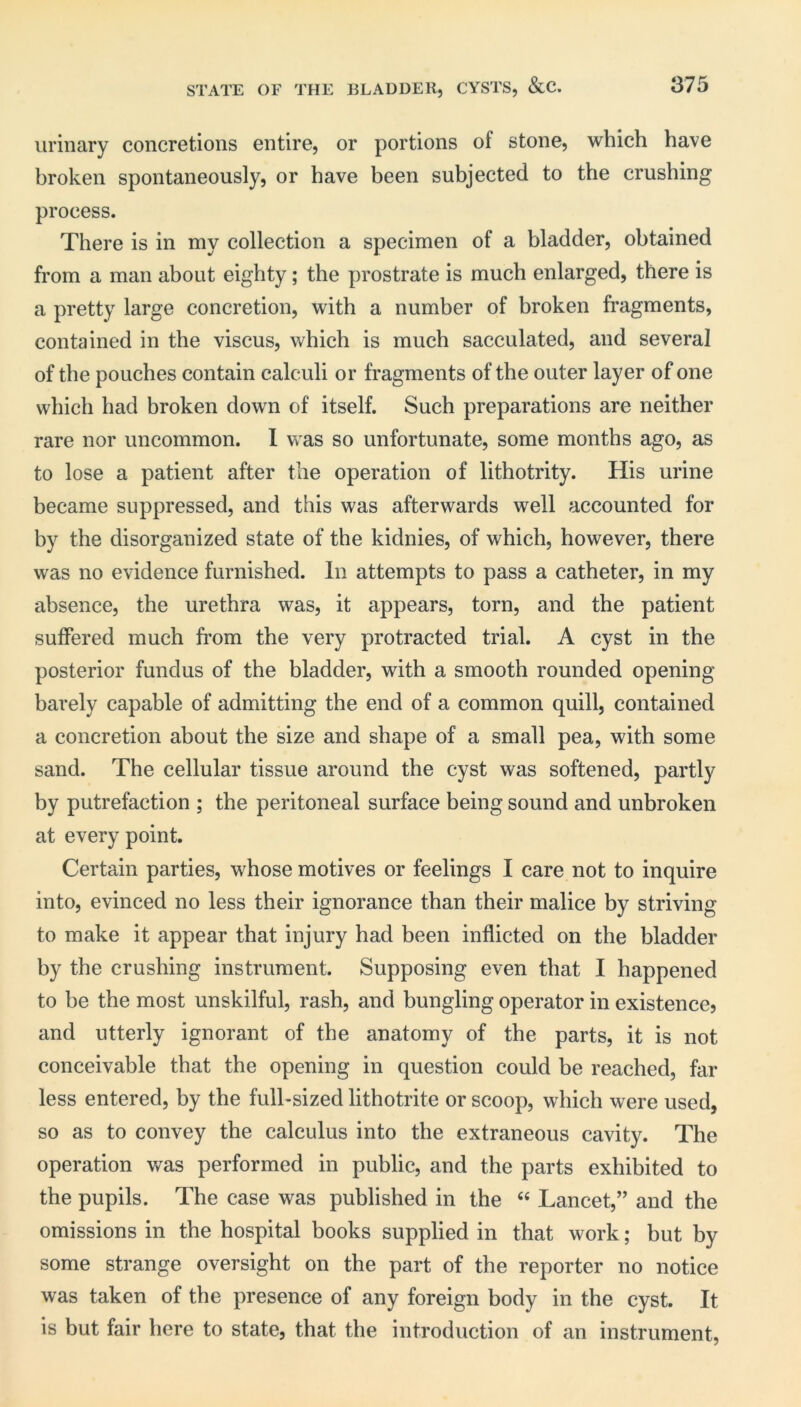 urinary concretions entire, or portions of stone, which have broken spontaneously, or have been subjected to the crushing process. There is in my collection a specimen of a bladder, obtained from a man about eighty; the prostrate is much enlarged, there is a pretty large concretion, with a number of broken fragments, contained in the viscus, which is much sacculated, and several of the pouches contain calculi or fragments of the outer layer of one which had broken down of itself. Such preparations are neither rare nor uncommon. I was so unfortunate, some months ago, as to lose a patient after the operation of lithotrity. His urine became suppressed, and this was afterwards well accounted for by the disorganized state of the kidnies, of which, however, there was no evidence furnished. In attempts to pass a catheter, in my absence, the urethra was, it appears, torn, and the patient suffered much from the very protracted trial. A cyst in the posterior fundus of the bladder, with a smooth rounded opening barely capable of admitting the end of a common quill, contained a concretion about the size and shape of a small pea, with some sand. The cellular tissue around the cyst was softened, partly by putrefaction ; the peritoneal surface being sound and unbroken at every point. Certain parties, whose motives or feelings I care not to inquire into, evinced no less their ignorance than their malice by striving to make it appear that injury had been inflicted on the bladder by the crushing instrument. Supposing even that I happened to be the most unskilful, rash, and bungling operator in existence? and utterly ignorant of the anatomy of the parts, it is not conceivable that the opening in question could be reached, far less entered, by the fulhsized lithotrite or scoop, which were used, so as to convey the calculus into the extraneous cavity. The operation was performed in public, and the parts exhibited to the pupils. The case was published in the « Lancet,” and the omissions in the hospital books supplied in that work; but by some strange oversight on the part of the reporter no notice was taken of the presence of any foreign body in the cyst. It is but fair here to state, that the introduction of an instrument.