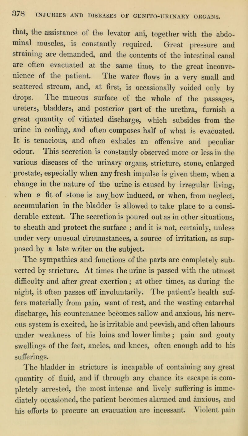 that, the assistance ot the levator ani, together with the abdo- minal muscles, is constantly required. Great pressure and straining are demanded, and the contents of the intestinal canal are often evacuated at the same time, to the great inconve- nience of the patient. The water flows in a very small and scattered stream, and, at first, is occasionally voided only by drops. The mucous surface of the whole of the passages, ureters, bladders, and posterior part of the urethra, furnish a great quantity of vitiated discharge, which subsides from the urine in cooling, and often composes half of what is evacuated. It is tenacious, and often exhales an offensive and peculiar odour. This secretion is constantly observed more or less in the various diseases of the urinary organs, stricture, stone, enlarged prostate, especially when any fresh impulse is given them, when a change in the nature of the urine is caused by irregular living, when a fit of stone is any. how induced, or when, from neglect, accumulation in the bladder is allowed to take place to a consi- derable extent. The secretion is poured out as in other situations, to sheath and protect the surface ; and it is not, certainly, unless under very unusual circumstances, a source of irritation, as sup- posed by a late writer on the subject. The sympathies and functions of the parts are completely sub- verted by stricture. At times the urine is passed with the utmost difficulty and after great exertion; at other times, as during the night, it often passes off involuntarily. The patient’s health suf- fers materially from pain, want of rest, and the wasting catarrhal discharge, his countenance becomes sallow and anxious, his nerv- ous system is excited, he is irritable and peevish, and often labours under weakness of his loins and lower limbs; pain and gouty swellings of the feet, ancles, and knees, often enough add to his sufferings. The bladder in stricture is incapable of containing any great quantity of fluid, and if through any chance its escape is com- pletely arrested, the most intense and lively suffering is imme- diately occasioned, the patient becomes alarmed and anxious, and his efforts to procure an evacuation are incessant. Violent pain