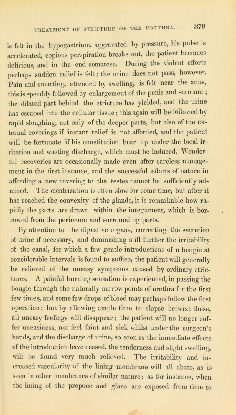 TREATMENT OF STRICTURE OF THE URETHRA. is felt in the bypogastrium, aggravated by pressure, his pulse is accelerated, copious perspiration breaks out, the patient becomes delirious, and in the end comatose. During the violent efforts perhaps sudden relief is felt; the urine does not pass, however. Pain and smarting, attended by swelling, is felt near the anus, this is speedily followed by enlargement of the penis and scrotum ; the dilated part behind the stricture has yielded, and the urine has escaped into the cellular tissue; this again will be followed by rapid sloughing, not only of the deeper parts, but also of the ex- ternal coverings if instant relief is not afforded, and the patient will be fortunate if his constitution bear up under the local ir- ritation and wasting discharge, which must be induced. Wonder- ful recoveries are occasionally made even after careless manage- ment in the first instance, and the successful efforts of nature in affording a new covering to the testes cannot be sufficiently ad- mired. The cicatrization is often slow for some time, but after it has reached the convexity of the glands, it is remarkable how ra- pidly the parts are drawn within the integument, which is bor- rowed from the perineum and surrounding parts. By attention to the digestive organs, correcting the secretion of urine if necessary, and diminishing still further the irritability of the canal, for which a few gentle introductions of a bougie at considerable intervals is found to suffice, the patient will generally be relieved of the uneasy symptoms caused by ordinary stric- tures. A painful burning sensation is experienced, in passing the bougie through the naturally narrow points of urethra for the first few times, and some few drops of blood may perhaps follow the first operation; but by allowing ample time to elapse betwixt these, all uneasy feelings will disappear; the patient will no longer suf- fer uneasiness, nor feel faint and sick whilst under the surgeon’s hands, and the discharge of urine, so soon as the immediate effects of the introduction have ceased, the tenderness and slight swelling, will be found very much relieved. The irritability and in- creased vascularity of the lining membrane will all abate, as is seen in other membranes of similar nature; as for instance, when the lining of the prepuce and glans are exposed from time to