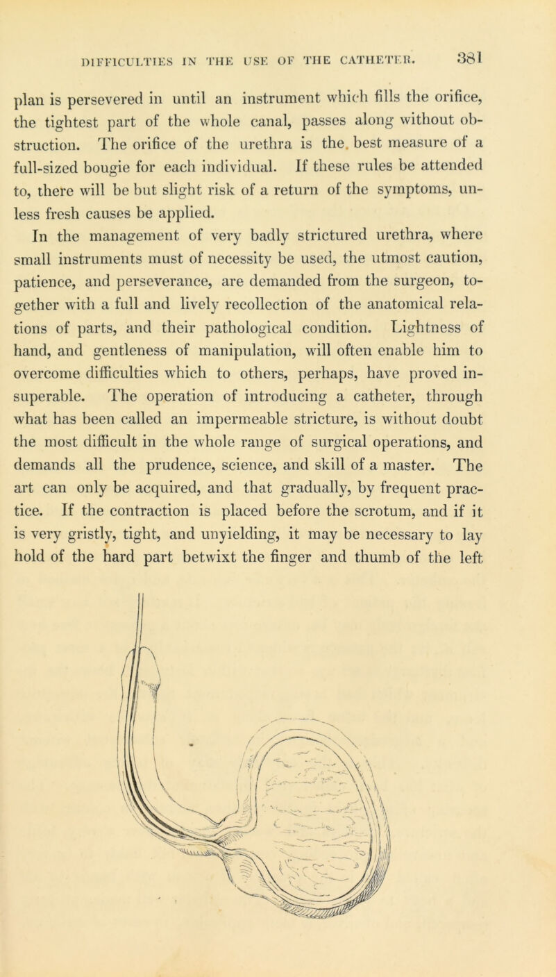 881 DIFFICULTIES IN THE USE OF THE CATHETER. plan is persevered in until an instrument which fills the orifice, the tightest part of the whole canal, passes along without ob- struction. The orifice of the urethra is the. best measure of a full-sized bougie for each individual. If these rules be attended to, there will be but slight risk of a return of the symptoms, un- less fresh causes he applied. In the management of very badly strictured urethra, where small instruments must of necessity be used, the utmost caution, patience, and perseverance, are demanded from the surgeon, to- gether with a full and lively recollection of the anatomical rela- tions of parts, and their pathological condition. Lightness of hand, and gentleness of manipulation, will often enable him to overcome difficulties which to others, perhaps, have proved in- superable. The operation of introducing a catheter, through what has been called an impermeable stricture, is without doubt the most difficult in the whole range of surgical operations, and demands all the prudence, science, and skill of a master. The art can only be acquired, and that gradually, by frequent prac- tice. If the contraction is placed before the scrotum, and if it is very gristly, tight, and unyielding, it may be necessary to lay hold of the hard part betwixt the finger and thumb of the left