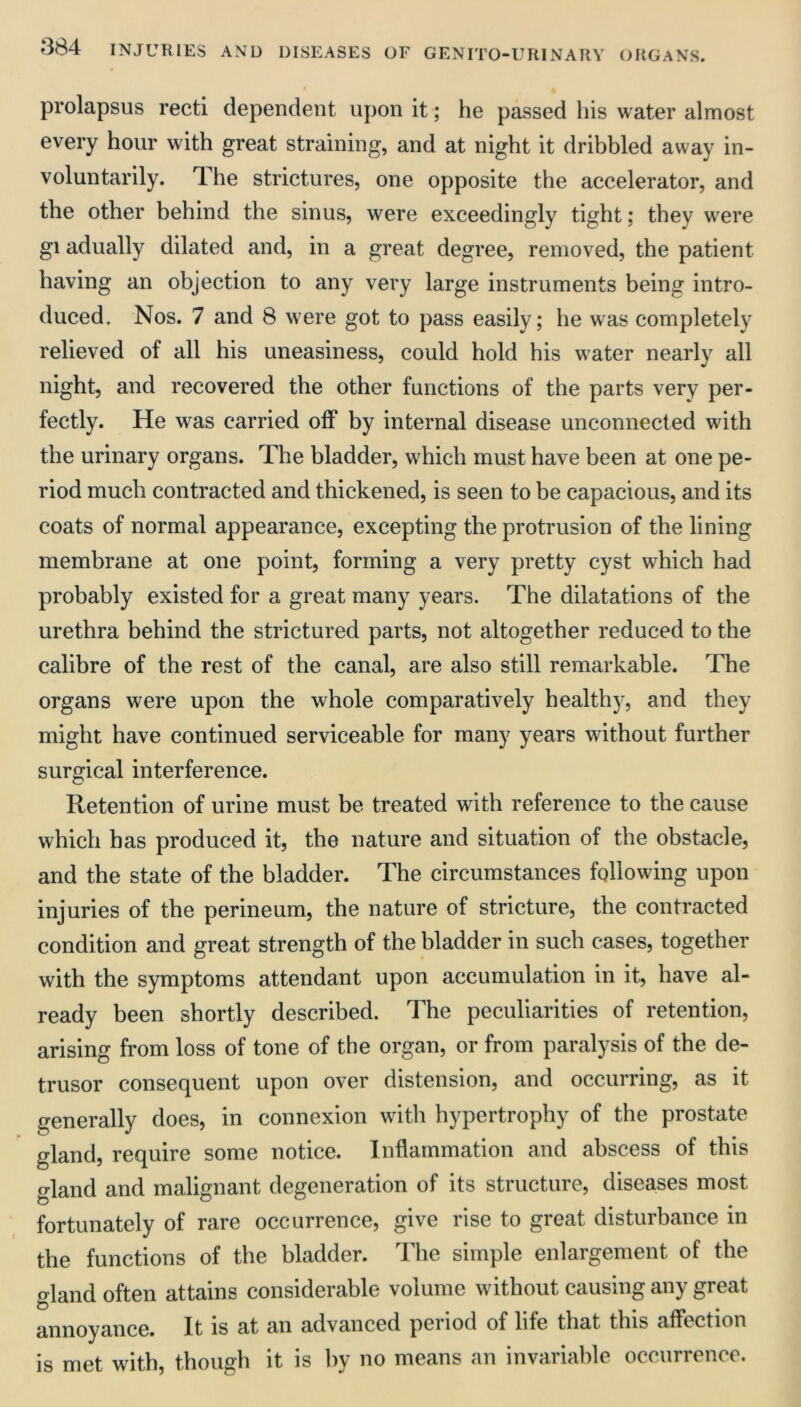 prolapsus recti dependent upon it; he passed his water almost every hour with great straining, and at night it dribbled away in- voluntarily. The strictures, one opposite the accelerator, and the other behind the sinus, were exceedingly tight; they were gi adually dilated and, in a great degree, removed, the patient having an objection to any very large instruments being intro- duced. Nos. 7 and 8 were got to pass easily; he was completely relieved of all his uneasiness, could hold his water nearly all night, and recovered the other functions of the parts very per- fectly. He was carried off by internal disease unconnected with the urinary organs. The bladder, which must have been at one pe- riod much contracted and thickened, is seen to be capacious, and its coats of normal appearance, excepting the protrusion of the lining membrane at one point, forming a very pretty cyst which had probably existed for a great many years. The dilatations of the urethra behind the strictured parts, not altogether reduced to the calibre of the rest of the canal, are also still remarkable. The organs were upon the whole comparatively healthy, and they might have continued serviceable for many years without further surgical interference. Retention of urine must be treated with reference to the cause which has produced it, the nature and situation of the obstacle, and the state of the bladder. The circumstances following upon injuries of the perineum, the nature of stricture, the contracted condition and great strength of the bladder in such cases, together with the symptoms attendant upon accumulation in it, have al- ready been shortly described. The peculiarities of retention, arising from loss of tone of the organ, or from paralysis of the de- trusor consequent upon over distension, and occurring, as it generally does, in connexion with hypertrophy of the prostate gland, require some notice. Inflammation and abscess of this gland and malignant degeneration of its structure, diseases most fortunately of rare occurrence, give rise to great disturbance in the functions of the bladder. The simple enlargement of the gland often attains considerable volume without causing any great annoyance. It is at an advanced period of hfe that this affection is met with, though it is by no means an invariable occurrence.