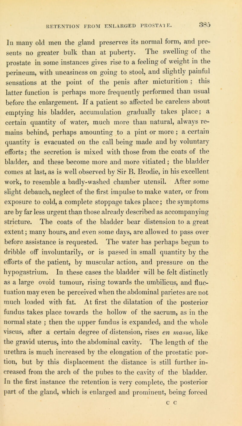 RETENTION FROM ENLARGED PROSTA'l E. 38o 111 many old men the gland preserves its normal form, and pre- sents no greater bulk than at puberty. The swelling of the prostate in some instances gives rise to a feeling of weight in the perineum, with uneasiness on going to stool, and slightly painful sensations at the point of the penis after micturition ; this latter function is perhaps more frequently performed than usual before the enlargement. If a patient so affected be careless about emptying his bladder, accumulation gradually takes place; a certain quantity of water, much more than natural, always re- mains behind, perhaps amounting to a pint or more ; a certain quantity is evacuated on the call being made and by voluntary efforts; the secretion is mixed with those from the coats of the bladder, and these become more and more vitiated; the bladder comes at last, as is well observed by Sir B. Brodie, in his excellent work, to resemble a badly-washed chamber utensil. After some slight debauch, neglect of the first impulse to make water, or from exposure to cold, a complete stoppage takes place; the symptoms are by far less urgent than those already described as accompanying stricture. The coats of the bladder bear distension to a great extent; many hours, and even some days, are allowed to pass over before assistance is requested. The water has perhaps begun to dribble off involuntarily, or is passed in small quantity by the efforts of the patient, by muscular action, and pressure on the hypogastrium. In these cases the bladder will be felt distinctly as a large ovoid tumour, rising towards the umbilicus, and fluc- tuation may even be perceived when the abdominal parietes are not much loaded with fat. At first the dilatation of the posterior fundus takes place towards the hollow of the sacrum, as in the normal state ; then the upper fundus is expanded, and the whole viscus, after a certain degree of distension, rises e?i masse, like the gravid uterus, into the abdominal cavity. The length of the urethra is much increased by the elongation of the prostatic por- tion, but by this displacement the distance is still further in- creased from the arch of the pubes to the cavity of the bladder. In the first instance the retention is very complete, the posterior {)art of the gland, which is enlarged and prominent, being forced c c