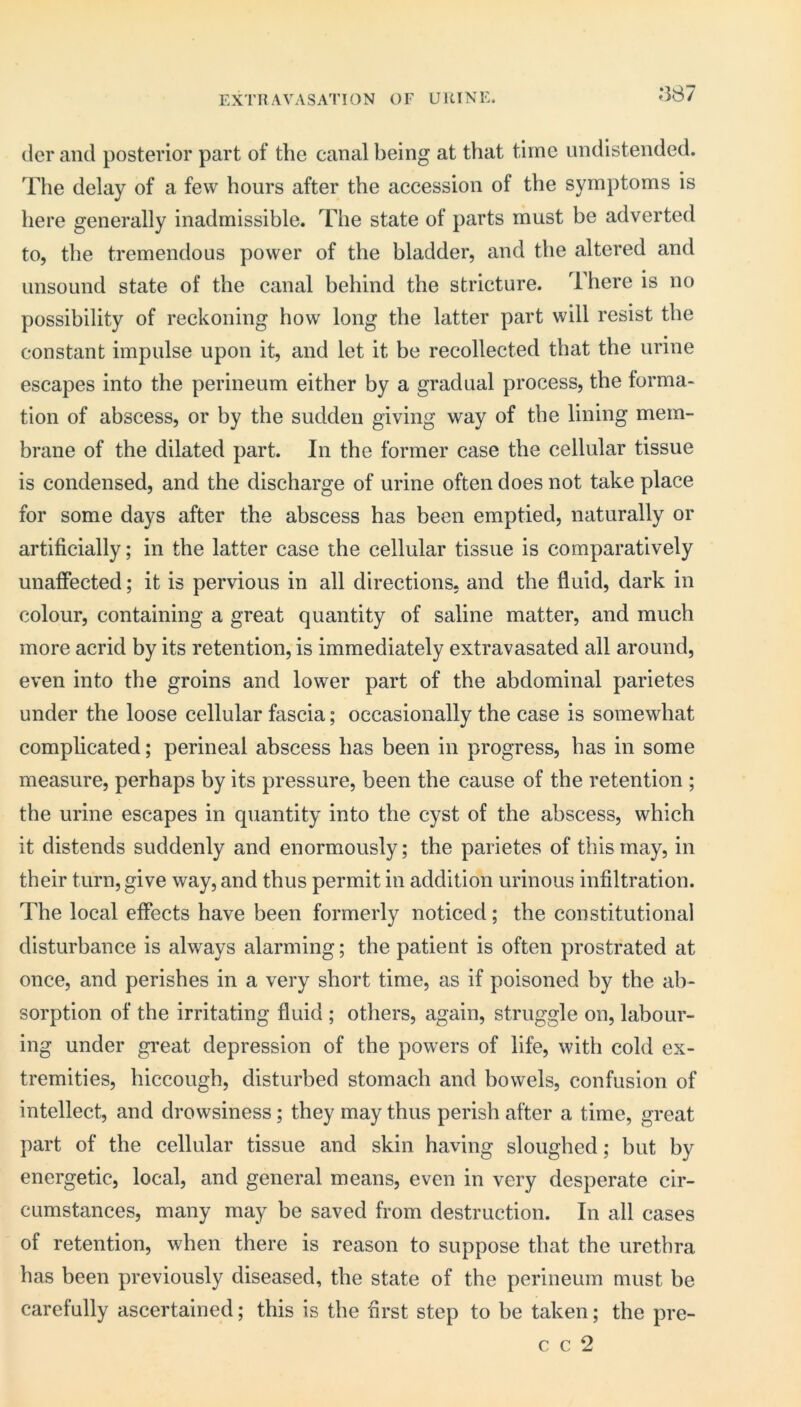 EXTH AVASATION OF UltlNE. *387 (Icr and posterior part of the canal being at that time undistended. The delay of a few hours after the accession of the symptoms is here generally inadmissible. The state of parts must be adverted to, the tremendous power of the bladder, and the altered and unsound state of the canal behind the stricture. There is no possibility of reckoning how long the latter part will resist the constant impulse upon it, and let it be recollected that the urine escapes into the perineum either by a gradual process, the forma- tion of abscess, or by the sudden giving way of the lining mem- brane of the dilated part. In the former case the cellular tissue is condensed, and the discharge of urine often does not take place for some days after the abscess has been emptied, naturally or artificially; in the latter case the cellular tissue is comparatively unaffected; it is pervious in all directions, and the fluid, dark in colour, containing a great quantity of saline matter, and much more acrid by its retention, is immediately extravasated all around, even into the groins and lower part of the abdominal parietes under the loose cellular fascia; occasionally the case is somewhat complicated; perineal abscess has been in progress, has in some measure, perhaps by its pressure, been the cause of the retention ; the urine escapes in quantity into the cyst of the abscess, which it distends suddenly and enormously; the parietes of this may, in their turn, give way, and thus permit in addition urinous infiltration. The local effects have been formerly noticed; the constitutional disturbance is always alarming; the patient is often prostrated at once, and perishes in a very short time, as if poisoned by the ab- sorption of the irritating fluid ; others, again, struggle on, labour- ing under great depression of the powers of life, with cold ex- tremities, hiccough, disturbed stomach and bowels, confusion of intellect, and drowsiness; they may thus perish after a time, great part of the cellular tissue and skin having sloughed; but by energetic, local, and general means, even in very desperate cir- cumstances, many may be saved from destruction. In all cases of retention, when there is reason to suppose that the urethra, has been previously diseased, the state of the perineum must be carefully ascertained; this is the first step to be taken; the pre- c c 2