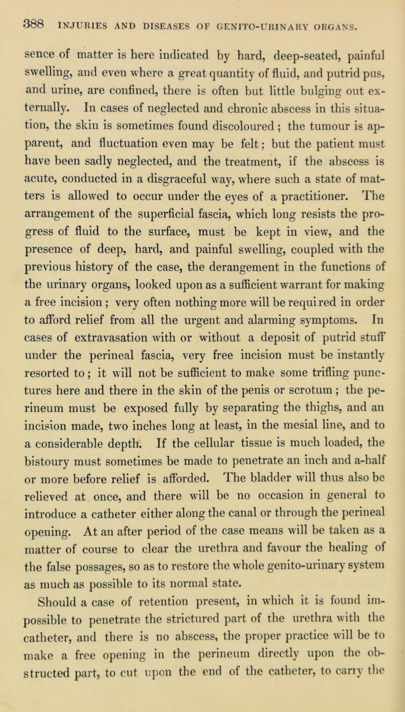 sence of matter is here indicated by hard, deep-seated, painful swelling, and even where a great quantity of fluid, and putrid pus, and urine, are confined, there is often but little bulging out ex- ternally. In cases of neglected and chronic abscess in this situa- tion, the skin is sometimes found discoloured; the tumour is ap- parent, and fluctuation even may be felt: but the patient must have been sadly neglected, and the treatment, if the abscess is acute, conducted in a disgraceful way, where such a state of mat- ters is allowed to occur under the eyes of a practitioner. The arrangement of the superficial fascia, which long resists the pro- gress of fluid to the surface, must be kept in view, and the presence of deep, hard, and painful swelling, coupled with the previous history of the case, the derangement in the functions of the urinary organs, looked upon as a sufficient warrant for making a free incision ; very often nothing more wall be requi red in order to afford relief from all the urgent and alarming symptoms. In cases of extravasation with or without a deposit of putrid stuff under the perineal fascia, very free incision must be instantly resorted to; it will not be sufficient to make some trifling punc- tures here and there in the skin of the penis or scrotum; the pe- rineum must be exposed fully by separating the thighs, and an incision made, two inches long at least, in the mesial line, and to a considerable depth. If the cellular tissue is much loaded, the bistoury must sometimes be made to penetrate an inch and a-half or more before relief is afforded. The bladder will thus also be relieved at once, and there will be no occasion in general to introduce a catheter either along the canal or through the perineal opening. At an after period of the case means will be taken as a matter of course to clear the urethra and favour the healing of the false possages, so as to restore the whole genito-urinary system as much as possible to its normal state. Should a case of retention present, in which it is found im- possible to penetrate the strictured part of the urethra with the catheter, and there is no abscess, the proper practice will be to make a free opening in the perineum directly upon the ob- structed part, to cut upon the end of the catheter, to carry the