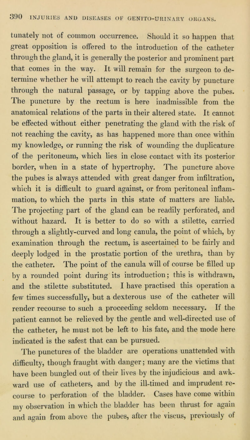 tunately not of common occurrence. Should it so happen that great opposition is offered to the introduction of the catheter through the gland, it is generally the posterior and prominent part that comes in the way. It will remain for the surgeon to de- termine whether he will attempt to reach the cavity by puncture through the natural passage, or by tapping above the pubes. The puncture by the rectum is here inadmissible from the anatomical relations of the parts in their altered state. It cannot be effected without either penetrating the gland with the risk of not reaching the cavity, as has happened more than once within my knowledge, or running the risk of wounding the duplicature of the peritoneum, which lies in close contact with its posterior border, when in a state of hypertrophy. The puncture above the pubes is always attended with great danger from infiltration, which it is difiicult to guard against, or from peritoneal inflam- mation, to which the parts in this state of matters are liable. The projecting part of the gland can be readily perforated, and without hazard. It is better to do so with a stilette, carried through a slightly-curved and long canula, the point of which, by examination through the rectum, is ascertained to be fairly and deeply lodged in the prostatic portion of the urethra, than by the catheter. The point of the canula will of course be filled up by a rounded point during its introduction; this is withdrawn, and the stilette substituted. I have practised this operation a few times successfully, but a dexterous use of the catheter will render recourse to such a proceeding seldom necessary. If the patient cannot be relieved by the gentle and well-directed use of the catheter, he must not be left to his fate, and the mode here indicated is the safest that can be pursued. The punctures of the bladder are operations unattended with difficulty, though fraught with danger; many are the victims that have been bungled out of their lives by the injudicious and awk- ward use of catheters, and by the ill-timed and imprudent re- course to perforation of the bladder. Cases have come within my observation in which the bladder has been thrust for again and again from above the pubes, after the viscus, previously of