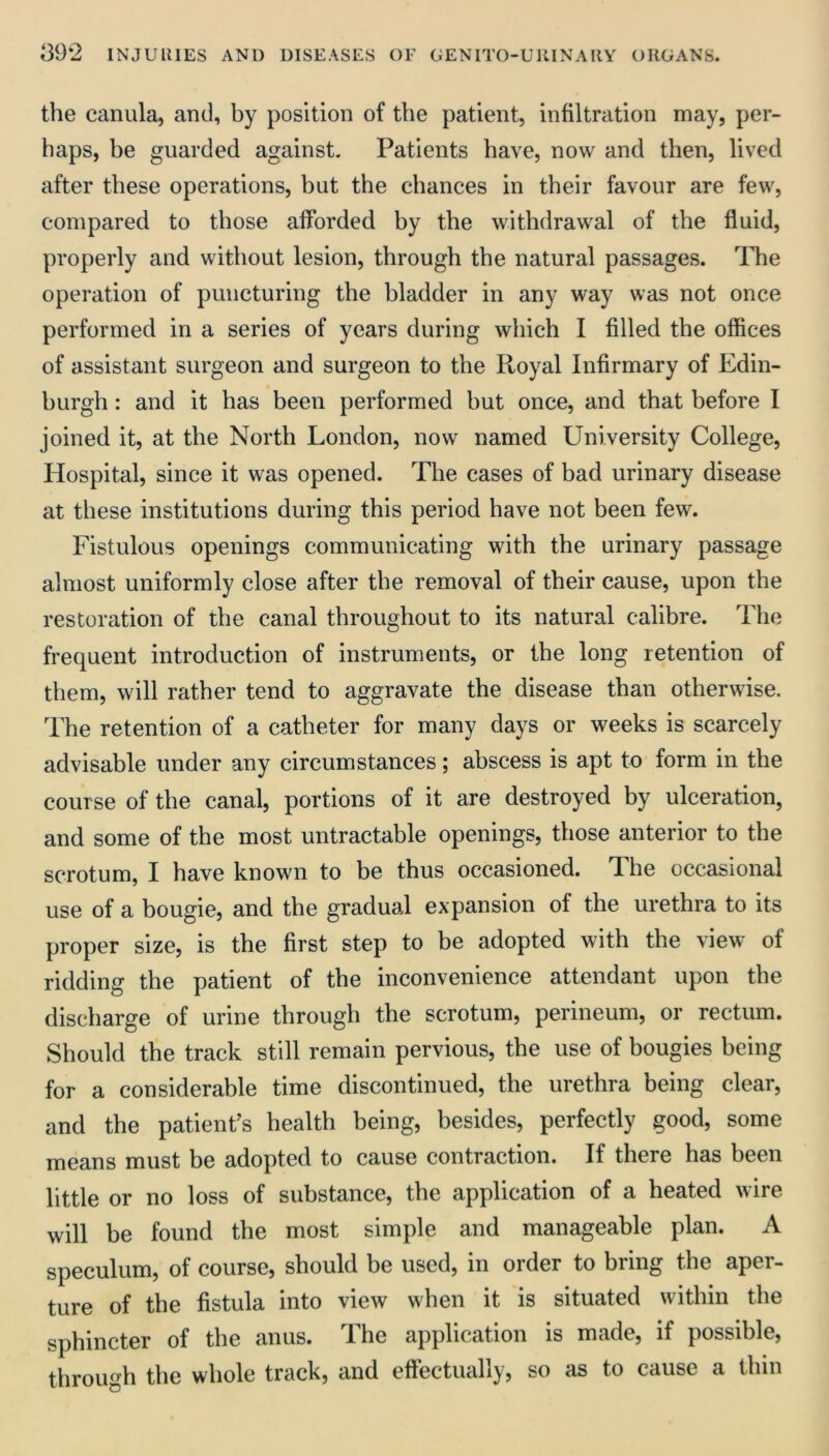 the canula, and, by position of the patient, infiltration may, per- haps, be guarded against. Patients have, now and then, lived after these operations, but the chances in their favour are few, compared to those afforded by the withdrawal of the fluid, properly and without lesion, through the natural passages. The operation of puncturing the bladder in any way was not once performed in a series of years during which I filled the offices of assistant surgeon and surgeon to the Royal Infirmary of Edin- burgh : and it has been performed but once, and that before I joined it, at the North London, now named University College, Hospital, since it was opened. The cases of bad urinary disease at these institutions during this period have not been few. Fistulous openings communicating with the urinary passage almost uniformly close after the removal of their cause, upon the restoration of the canal throughout to its natural calibre. The frequent introduction of instruments, or the long retention of them, will rather tend to aggravate the disease than otherwise. The retention of a catheter for many days or weeks is scarcely advisable under any circumstances; abscess is apt to form in the course of the canal, portions of it are destroyed by ulceration, and some of the most untractable openings, those anterior to the scrotum, I have known to be thus occasioned. The occasional use of a bougie, and the gradual expansion of the urethra to its proper size, is the first step to be adopted with the view of ridding the patient of the inconvenience attendant upon the discharge of urine through the scrotum, perineum, or rectum. Should the track still remain pervious, the use of bougies being for a considerable time discontinued, the urethra being clear, and the patient’s health being, besides, perfectly good, some means must be adopted to cause contraction. If there has been little or no loss of substance, the application of a heated wire will be found the most simple and manageable plan. A speculum, of course, should be used, in order to bring the aper- ture of the fistula into view when it is situated within the sphincter of the anus. The application is made, if possible, through the whole track, and effectually, so as to cause a thin