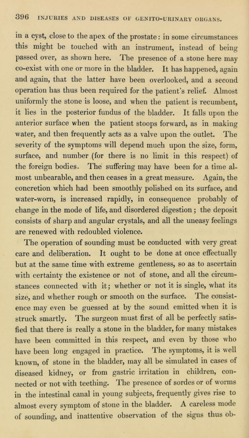 in a cyst, close to the apex of the prostate: in some circumstances this might be touched with an instrument, instead of being passed over, as shown here. The presence of a stone here may co-exist with one or more in the bladder. It has happened, again and again, that the latter have been overlooked, and a second operation has thus been required for the patient’s relief. Almost uniformly the stone is loose, and when the patient is recumbent, it lies in the posterior fundus of the bladder. It falls upon the anterior surface when the patient stoops forward, as in making water, and then frequently acts as a valve upon the outlet. The severity of the symptoms will depend much upon the size, form, surface, and number (for there is no limit in this respect) of the foreign bodies. The suffering may have been for a time al- most unbearable, and then ceases in a great measure. Again, the concretion which had been smoothly polished on its surface, and water-worn, is increased rapidly, in consequence probably of change in the mode of life, and disordered digestion ; the deposit consists of sharp and angular crystals, and all the uneasy feelings are renewed with redoubled violence. The operation of sounding must be conducted with very great care and deliberation. It ought to be done at once effectually but at the same time with extreme gentleness, so as to ascertain with certainty the existence or not of stone, and all the circum- stances connected with it; whether or not it is single, what its size, and whether rough or smooth on the surface. The consist- ence may even be guessed at by the sound emitted when it is struck smartly. The surgeon must first of all be perfectly satis- fied that there is really a stone in the bladder, for many mistakes have been committed in this respect, and even by those who have been long engaged in practice. The symptoms, it is well known, of stone in the bladder, may all be simulated in cases of diseased kidney, or from gastric irritation in children, con- nected or not with teething. The presence of sordes or of worms in the intestinal canal in young subjects, frequently gives rise to almost every symptom of stone in the bladder. A careless mode of sounding, and inattentive observation of the signs thus oh-