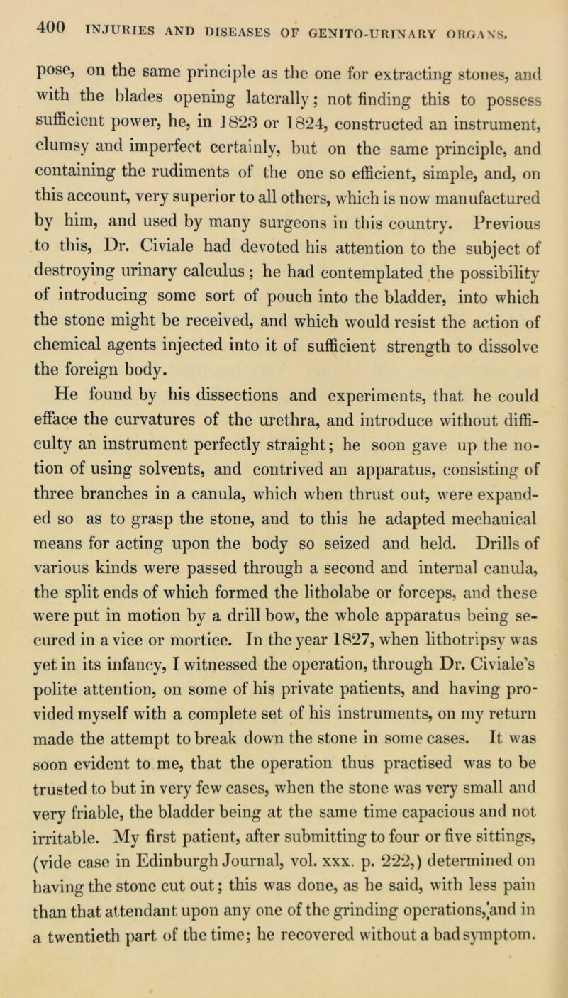 pose, on the same principle as the one for extracting stones, and with the blades opening laterally; not finding this to possess sufficient power, he, in 1823 or 1824, constructed an instrument, clumsy and imperfect certainly, but on the same principle, and containing the rudiments of the one so efficient, simple, and, on this account, very superior to all others, which is now manufactured by him, and used by many surgeons in this country. Previous to this. Dr. Civiale had devoted his attention to the subject of destroying urinary calculus; he had contemplated the possibility of introducing some sort of pouch into the bladder, into which the stone might be received, and which would resist the action of chemical agents injected into it of sufficient strength to dissolve the foreign body. He found by his dissections and experiments, that he could efface the curvatures of the urethra, and introduce without diffi- culty an instrument perfectly straight; he soon gave up the no- tion of using solvents, and contrived an apparatus, consisting of three branches in a canula, which when thrust out, were expand- ed so as to grasp the stone, and to this he adapted mechanical means for acting upon the body so seized and held. Drills of various kinds were passed through a second and internal canula, the split ends of which formed the litholabe or forceps, and these were put in motion by a drill bow, the whole apparatus being se- cured in a vice or mortice. In the year 1827, when lithotripsy was yet in its infancy, I witnessed the operation, through Dr. Civiale's polite attention, on some of his private patients, and having pro- vided myself with a complete set of his instruments, on my return made the attempt to break down the stone in some cases. It was soon evident to me, that the operation thus practised was to be trusted to but in very few cases, when the stone was very small and very friable, the bladder being at the same time capacious and not irritable. My first patient, after submitting to four or five sittings, (vide case in Edinburgh Journal, vol. xxx. p. 222,) determined on having the stone cut out; this was done, as he said, with less pain than that attendant upon any one of the grinding operations, and in a twentieth part of the time; he recovered without a bad symptom.