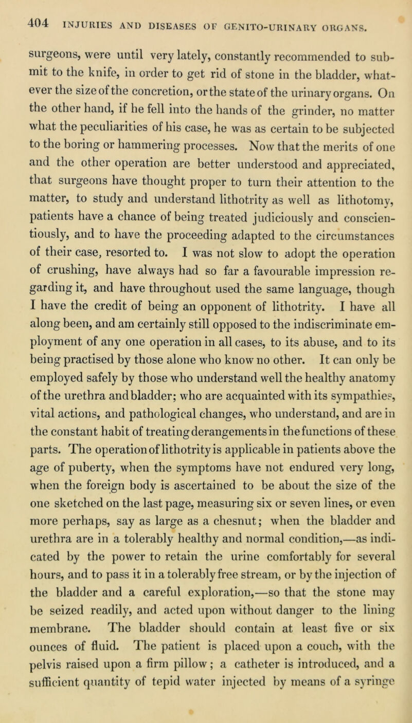 surgeons, were until very lately, constantly recommended to sub- mit to the knife, in order to get rid of stone in the bladder, what- ever the size of the concretion, or the state of the urinary organs. On the other hand, if he fell into the hands of the grinder, no matter what the peculiarities of his case, he was as certain to be subjected to the boring or hammering processes. Now that the merits of one and the other operation are better understood and appreciated, that surgeons have thought proper to turn their attention to the matter, to study and understand lithotrity as well as lithotomy, patients have a chance of being treated judiciously and conscien- tiously, and to have the proceeding adapted to the circumstances of their case, resorted to. I was not slow to adopt the operation of crushing, have always had so far a favourable impression re- garding it, and have throughout used the same language, though I have the credit of being an opponent of lithotrity. I have all along been, and am certainly still opposed to the indiscriminate em- ployment of any one operation in all cases, to its abuse, and to its being practised by those alone who know no other. It can only be employed safely by those who understand well the healthy anatomy of the urethra and bladder; who are acquainted with its sympathies, vital actions, and pathological changes, who understand, and are in the constant habit of treating derangements in the functions of these, parts. The operationof lithotrity is applicable in patients above the age of puberty, when the symptoms have not endured very long, when the foreign body is ascertained to be about the size of the one sketched on the last page, measuring six or seven lines, or even more perhaps, say as large as a chesnut; when the bladder and urethra are in a tolerably healthy and normal condition,—as indi- cated by the power to retain the urine comfortably for several hours, and to pass it in a tolerably fi’ee stream, or by the injection of the bladder and a careful exploration,—so that the stone may be seized readily, and acted upon without danger to the lining membrane. The bladder should contain at least five or six ounces of fluid. The patient is placed upon a couch, with the pelvis raised upon a firm pillow; a catheter is introduced, and a sufficient quantity of tepid water injected by means of a syringe