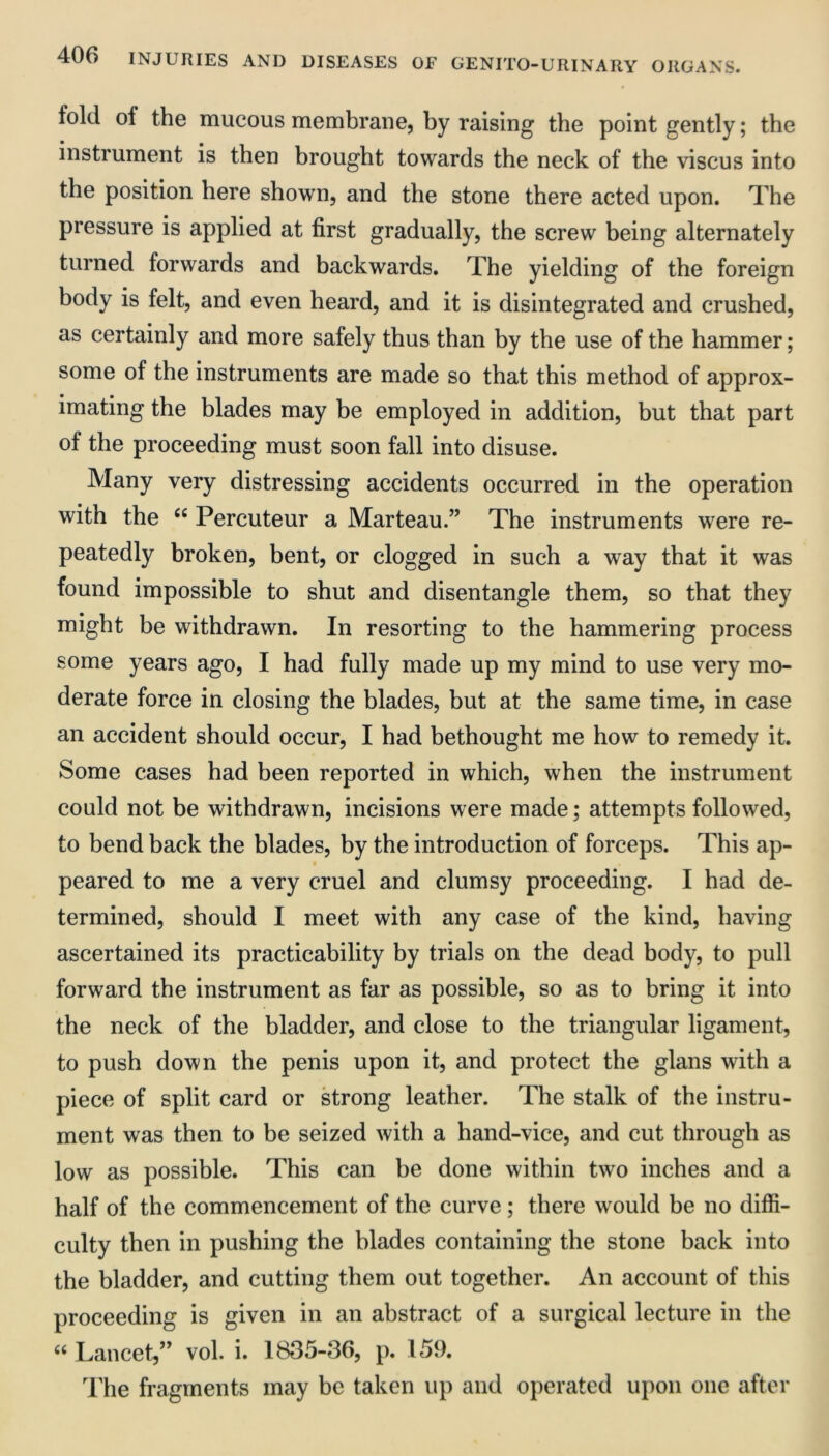 fold of the mucous membrane, by raising the point gently; the instrument is then brought towards the neck of the viscus into the position here shown, and the stone there acted upon. The pressure is applied at first gradually, the screw being alternately turned forwards and backwards. The yielding of the foreign body is felt, and even heard, and it is disintegrated and crushed, as certainly and more safely thus than by the use of the hammer; some of the instruments are made so that this method of approx- imating the blades may be employed in addition, but that part of the proceeding must soon fall into disuse. Many very distressing accidents occurred in the operation with the “ Percuteur a Marteau.” The instruments were re- peatedly broken, bent, or clogged in such a way that it was found impossible to shut and disentangle them, so that they might be withdrawn. In resorting to the hammering process some years ago, I had fully made up my mind to use very mo- derate force in closing the blades, but at the same time, in case an accident should occur, I had bethought me how to remedy it. Some cases had been reported in which, when the instrument could not be withdrawn, incisions were made; attempts followed, to bend back the blades, by the introduction of forceps. This ap- peared to me a very cruel and clumsy proceeding. I had de- termined, should I meet with any case of the kind, having ascertained its practicability by trials on the dead body, to pull forward the instrument as far as possible, so as to bring it into the neck of the bladder, and close to the triangular ligament, to push down the penis upon it, and protect the glans with a piece of split card or strong leather. The stalk of the instru- ment was then to be seized with a hand-vice, and cut through as low as possible. This can be done within two inches and a half of the commencement of the curve; there would be no diffi- culty then in pushing the blades containing the stone back into the bladder, and cutting them out together. An account of this proceeding is given in an abstract of a surgical lecture in the “ Lancet,” vol. i. 1835-36, p. 159. The fragments may be taken up and operated upon one after