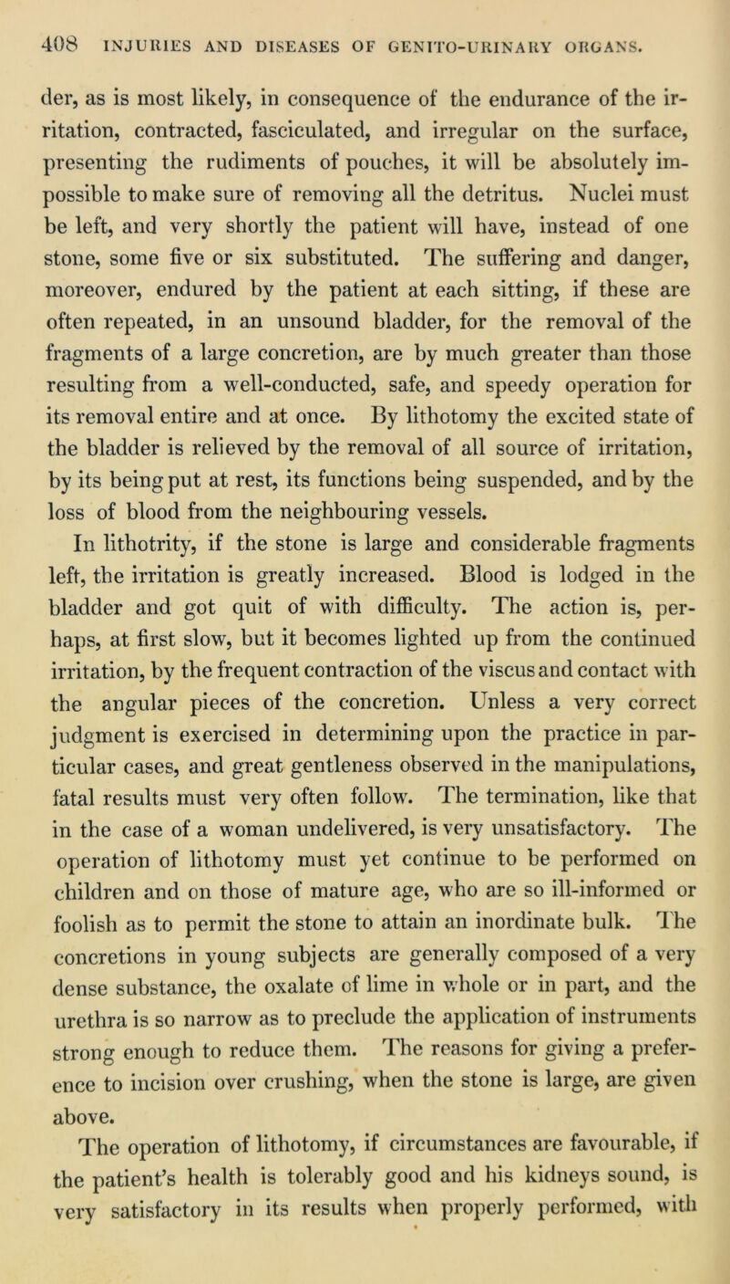 der, as is most likely, in consequence of the endurance of the ir- ritation, contracted, fasciculated, and irregular on the surface, presenting the rudiments of pouches, it will be absolutely im- possible to make sure of removing all the detritus. Nuclei must be left, and very shortly the patient will have, instead of one stone, some five or six substituted. The suffering and danger, moreover, endured by the patient at each sitting, if these are often repeated, in an unsound bladder, for the removal of the fragments of a large concretion, are by much greater than those resulting from a well-conducted, safe, and speedy operation for its removal entire and at once. By lithotomy the excited state of the bladder is relieved by the removal of all source of irritation, by its being put at rest, its functions being suspended, and by the loss of blood from the neighbouring vessels. In lithotrity, if the stone is large and considerable fragments left, the irritation is greatly increased. Blood is lodged in the bladder and got quit of with difficulty. The action is, per- haps, at first slow, but it becomes lighted up from the continued irritation, by the frequent contraction of the viscusand contact with the angular pieces of the concretion. Unless a very correct judgment is exercised in determining upon the practice in par- ticular cases, and great gentleness observed in the manipulations, fatal results must very often follow. The termination, like that in the case of a woman undelivered, is very unsatisfactory. The operation of lithotomy must yet continue to be performed on children and on those of mature age, who are so ill-informed or foolish as to permit the stone to attain an inordinate bulk. The concretions in young subjects are generally composed of a very dense substance, the oxalate of lime in whole or in part, and the urethra is so narrow as to preclude the application of instruments strong enough to reduce them. The reasons for giving a prefer- ence to incision over crushing, when the stone is large, are given above. The operation of lithotomy, if circumstances are favourable, if the patient’s health is tolerably good and his kidneys sound, is very satisfactory in its results when properly performed, with