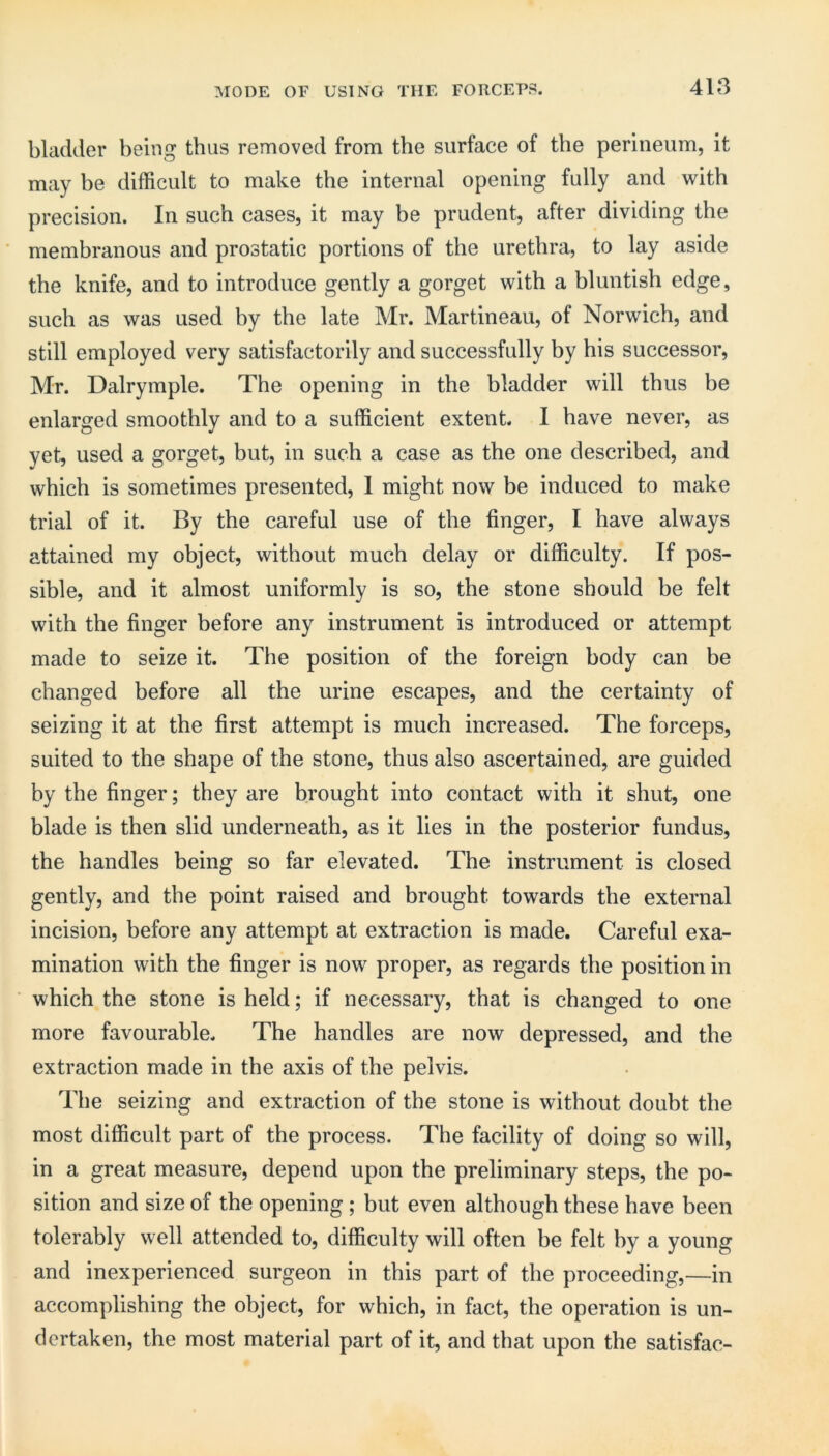 bladder being thus removed from the surface of the perineum, it may be difficult to make the internal opening fully and with precision. In such cases, it may be prudent, after dividing the membranous and prostatic portions of the urethra, to lay aside the knife, and to introduce gently a gorget with a bluntish edge, such as was used by the late Mr. Martineau, of Norwich, and still employed very satisfactorily and successfully by his successor, Mr. Dalrymple. The opening in the bladder will thus be enlarged smoothly and to a sufficient extent. 1 have never, as yet, used a gorget, but, in such a case as the one described, and which is sometimes presented, 1 might now be induced to make trial of it. By the careful use of the finger, I have always attciined my object, without much delay or difficulty. If pos- sible, and it almost uniformly is so, the stone should be felt with the finger before any instrument is introduced or attempt made to seize it. The position of the foreign body can be changed before all the urine escapes, and the certainty of seizing it at the first attempt is much increased. The forceps, suited to the shape of the stone, thus also ascertained, are guided by the finger; they are brought into contact with it shut, one blade is then slid underneath, as it lies in the posterior fundus, the handles being so far elevated. The instrument is closed gently, and the point raised and brought towards the external incision, before any attempt at extraction is made. Careful exa- mination with the finger is now proper, as regards the position in which the stone is held; if necessary, that is changed to one more favourable. The handles are now depressed, and the extraction made in the axis of the pelvis. The seizing and extraction of the stone is without doubt the most difficult part of the process. The facility of doing so will, in a great measure, depend upon the preliminary steps, the po- sition and size of the opening; but even although these have been tolerably well attended to, difficulty will often be felt by a young and inexperienced surgeon in this part of the proceeding,—in accomplishing the object, for which, in fact, the operation is un- dertaken, the most material part of it, and that upon the satisfac-