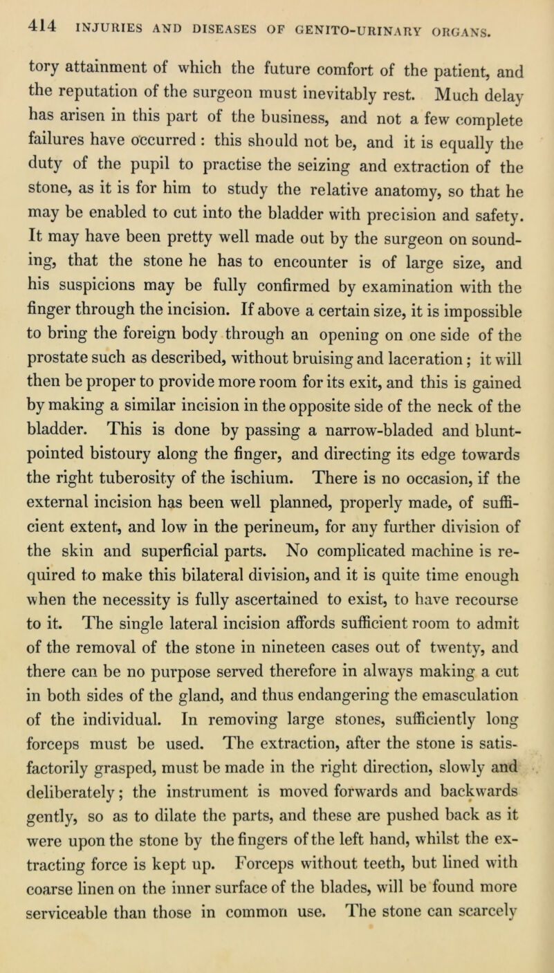 tory attainment of which the future comfort of the patient, and the reputation of the surgeon must inevitably rest. Much delay has arisen in this part of the business, and not a few complete failures have occurred : this should not be, and it is equally the duty of the pupil to practise the seizing and extraction of the stone, as it is for him to study the relative anatomy, so that he may be enabled to cut into the bladder with precision and safety. It may have been pretty well made out by the surgeon on sound- ing, that the stone he has to encounter is of large size, and his suspicions may be fully confirmed by examination with the finger through the incision. If above a certain size, it is impossible to bring the foreign body through an opening on one side of the prostate such as described, without bruising and laceration; it will then be proper to provide more room for its exit, and this is gained by making a similar incision in the opposite side of the neck of the bladder. This is done by passing a narrow-bladed and blunt- pointed bistoury along the finger, and directing its edge towards the right tuberosity of the ischium. There is no occasion, if the external incision has been well planned, properly made, of suffi- cient extent, and low in the perineum, for any further division of the skin and superficial parts. No complicated machine is re- quired to make this bilateral division, and it is quite time enough when the necessity is fully ascertained to exist, to have recourse to it. The single lateral incision affords sufficient room to admit of the removal of the stone in nineteen cases out of twenty, and there can be no purpose served therefore in always making a cut in both sides of the gland, and thus endangering the emasculation of the individual. In removing large stones, sufficiently long forceps must be used. The extraction, after the stone is satis- factorily grasped, must be made in the right direction, slowly and deliberately; the instrument is moved forwards and backw^ards gently, so as to dilate the parts, and these are pushed back as it were upon the stone by the fingers of the left hand, whilst the ex- tracting force is kept up. Forceps without teeth, but lined with coarse linen on the inner surface of the blades, will be found more serviceable than those in common use. The stone can scarcely