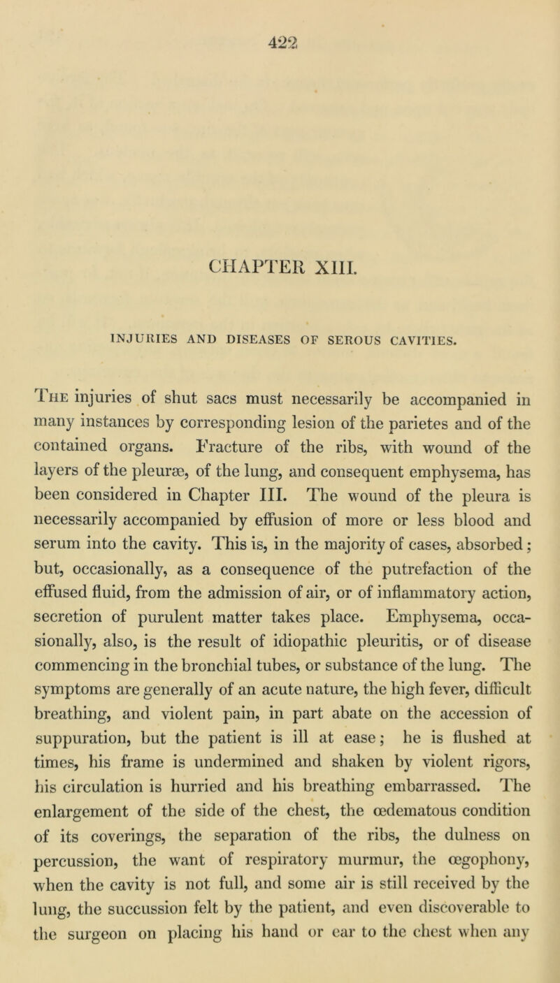 CHAPTER Xlll. INJURIES AND DISEASES OF SEROUS CAVITIES. 1 HE injuries of shut sacs must necessarily be accompanied in many instances by corresponding lesion of the parietes and of the contained organs. Fracture of the ribs, with wound of the layers of the pleurae, of the lung, and consequent emphysema, has been considered in Chapter III. The wound of the pleura is necessarily accompanied by effusion of more or less blood and serum into the cavity. This is, in the majority of cases, absorbed; but, occasionally, as a consequence of the putrefaction of the effused fluid, from the admission of air, or of inflammatory action, secretion of purulent matter takes place. Emphysema, occa- sionally, also, is the result of idiopathic pleuritis, or of disease commencing in the bronchial tubes, or substance of the lung. The symptoms are generally of an acute nature, the high fever, difficult breathing, and violent pain, in part abate on the accession of suppuration, but the patient is ill at ease; he is flushed at times, his frame is undermined and shaken by violent rigors, iiis circulation is hurried and his breathing embarrassed. The enlargement of the side of the chest, the ocdematous condition of its coverings, the separation of the ribs, the dulness on percussion, the want of respiratory murmur, the oegophony, when the cavity is not full, and some air is still received by the lung, the succussion felt by the patient, and even discoverable to the surgeon on placing his hand or ear to the chest when any