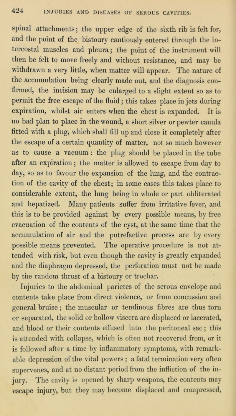 spinal attachments; the upper edge of the sixth rib is felt for, and the point of the bistoury cautiously entered through the in- tercostal muscles and pleura; the point of the instrument will then be felt to move freely and without resistance, and may be withdrawn a very little, when matter will appear. The nature of the accumulation being clearly made out, and the diagnosis con- firmed, the incision may be enlarged to a slight extent so as to permit the free escape of the fluid; this takes place in jets during expiration, whilst air enters when the chest is expanded. It is no bad plan to place in the wound, a short silver or pewter canula fitted with a plug, which shall fill up and close it completely after the escape of a certain quantity of matter, not so much however as to cause a vacuum: the plug should be placed in the tube after an expiration; the matter is allowed to escape from day to day, so as to favour the expansion of the lung, and the contrac- tion of the cavity of the chest; in some cases this takes place to considerable extent, the lung being in whole or part obliterated and hepatized. Many patients suffer from irritative fever, and this is to be provided against by every possible means, by free evacuation of the contents of the cyst, at the same time that the accumulation of air and the putrefactive process are by every possible means prevented. The operative procedure is not at- tended with risk, but even though the cavity is greatly expanded and the diaphragm depressed, the perforation must not be made by the random thrust of a bistoury or trochar. Injuries to the abdominal parietes of the serous envelope and contents take place from direct violence, or from concussion and general bruise; the muscular or tendinous fibres are thus torn or separated, the solid or hollow viscera are displaced or lacerated, and blood or their contents effused into the peritoneal sac; this is attended with collapse, which is often not recovered from, or it is followed after a time by inflammatory symptoms, with remark- able depression of the vital powers ; a fatal termination very often supervenes, and at no distant period from the infliction of the in- jury. The cavity is opened by sharp weapons, the contents may escape injury, but they may become displaced and conq)ressed,