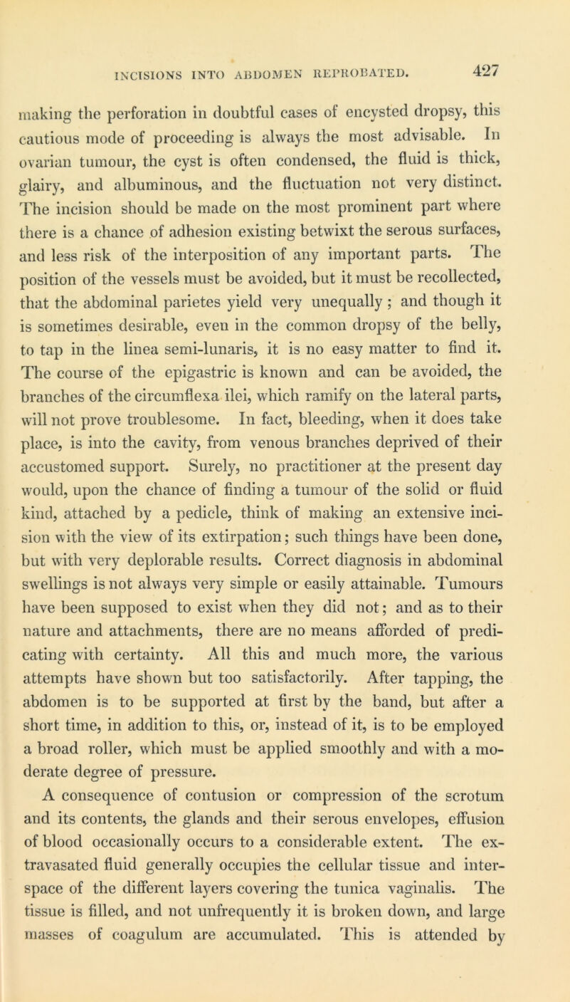 INCISIONS INTO ABDOMEN RErUOBATED. making the perforation in doubtful cases ot encysted dropsy, this cautious mode of proceeding is always the most advisable. In ovarian tumour, the cyst is often condensed, the fluid is thick, glairy, and albuminous, and the fluctuation not very distinct. The incision should be made on the most prominent part where there is a chance of adhesion existing betwixt the serous surfaces, and less risk of the interposition of any important parts. The position of the vessels must be avoided, but it must be recollected, that the abdominal parietes yield very unequally ; and though it is sometimes desirable, even in the common dropsy of the belly, to tap in the linea semi-lunaris, it is no easy matter to find it. The course of the epigastric is known and can be avoided, the branches of the circumflexa ilei, which ramify on the lateral parts, will not prove troublesome. In fact, bleeding, when it does take place, is into the cavity, from venous branches deprived of their accustomed support. Surely, no practitioner at the present day would, upon the chance of finding a tumour of the solid or fluid kind, attached by a pedicle, think of making an extensive inci- sion with the view of its extirpation; such things have been done, but with very deplorable results. Correct diagnosis in abdominal swellings is not always very simple or easily attainable. Tumours have been supposed to exist when they did not; and as to their nature and attachments, there are no means afforded of predi- cating with certainty. All this and much more, the various attempts have shown but too satisfactorily. After tapping, the abdomen is to be supported at first by the band, but after a short time, in addition to this, or, instead of it, is to be employed a broad roller, which must be applied smoothly and with a mo- derate degree of pressure. A consequence of contusion or compression of the scrotum and its contents, the glands and their serous envelopes, effusion of blood occasionally occurs to a considerable extent. The ex- travasated fluid generally occupies the cellular tissue and inter- space of the different layers covering the tunica vaginalis. The tissue is filled, and not unfrequently it is broken down, and large masses of coagulum are accumulated. This is attended by