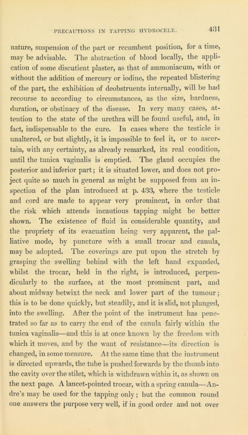 PRECAUTIONS IN TAPPING HYDROCELE. nature, suspension of the part or recumbent position, for a time, may be advisable. The abstraction of blood locally, the appli- cation of some discutient plaster, as that of ammoniacum, with or without the addition of mercury or iodine, the repeated blistering of the part, the exhibition of deobstruents internally, will be had recourse to according to circumstances, as the size, hardness, duration, or obstinacy of the disease. In very many cases, at- tention to the state of the urethra will be found useful, and, in fact, indispensable to the cure. In cases where the testicle is unaltered, or but slightly, it is impossible to feel it, or to ascer- tain, with any certainty, as already remarked, its real condition, until the tunica vaginalis is emptied. The gland occupies the posterior and inferior part; it is situated lower, and does not pro- ject quite so much in general as might be supposed from an in- spection of the plan introduced at p. 433, where the testicle and cord are made to appear very prominent, in order that the risk which attends incautious tapping might be better shown. The existence of fluid in considerable quantity, and the propriety of its evacuation being very apparent, the pal- liative mode, by puncture with a small trocar and canula, may be adopted. The coverings are put upon the stretch by grasping the swelling behind with the left hand expanded, whilst the trocar, held in the right, is introduced, perpen- dicularly to the surface, at the most prominent part, and about midway betw'ixt the neck and lower part of the tumour; this is to be done quickly, but steadily, and it is slid, not plunged, into the swelling. After the point of the instrument has pene- trated so far as to carry the end of the canula fairly within the tunica vaginalis—and this is at once known by the freedom with which it moves, and by the want of resistance—its direction is changed, in some measure. At the same time that the instrument is directed upwards, the tube is pushed forwards by the thumb into the cavity over the stilet, which is withdrawn within it, as shown on the next page. A lancet-pointed trocar, with a spring canula—An- dre’s may be used for the tapping only; but the common round one answers the purpose very well, if in good order and not over