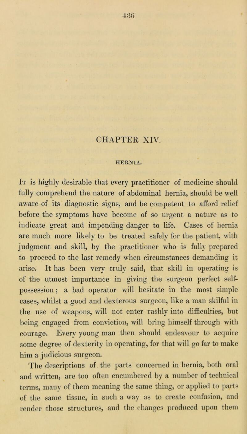 CHAPTER XIV. HERNIA. It is highly desirable that every practitioner of medicine should fully comprehend the nature of abdominal hernia, should be well aware of its diagnostic signs, and be competent to afford relief before the symptoms have become of so urgent a nature as to indicate great and impending danger to life. Cases of hernia are much more likely to be treated safely for the patient, with judgment and skill, by the practitioner who is fully prepared to proceed to the last remedy when circumstances demanding it arise. It has been very truly said, that skill in operating is of the utmost importance in giving the surgeon perfect self- possession ; a bad operator will hesitate in the most simple cases, whilst a good and dexterous surgeon, like a man skilful in the use of weapons, will not enter rashly into difficulties, but being engaged from conviction, will bring himself through with courage. Every young man then should endeavour to acquire some degree of dexterity in operating, for that will go far to make him a judicious surgeon. The descriptions of the parts concerned in hernia, both oral and written, are too often encumbered by a number of technical terms, many of them meaning the same thing, or applied to parts of the same tissue, in such a way as to create confusion, and render those structures, and the changes produced upon them