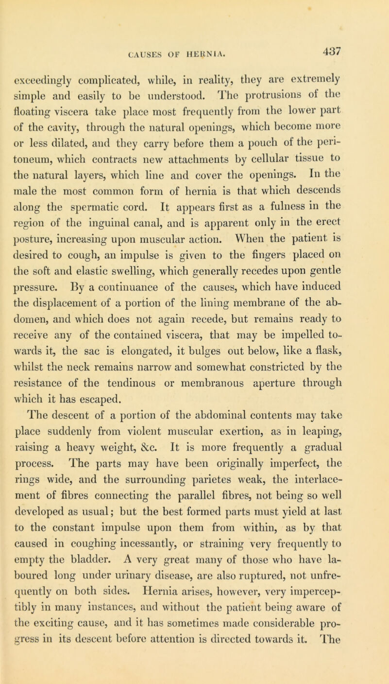 CAUSES OF HERNIA. exceedingly complicated, while, in reality, they are extremely simple and easily to be understood. The protrusions of the floating viscera take place most frequently from the lower part of the cavity, through the natural openings, which become more or less dilated, and they carry before them a pouch of the peri- toneum, which contracts new attachments by cellular tissue to the natural layers, which line and cover the openings. In the male the most common form of hernia is that which descends along the spermatic cord. It appears first as a fulness in the region of the inguinal canal, and is apparent only in the erect posture, increasing upon muscular action. When the patient is desired to cough, an impulse is given to the fingers placed on the soft and elastic swelling, which generally recedes upon gentle pressure. By a continuance of the causes, which have induced the displacement of a portion of the lining membrane of the ab- domen, and which does not again recede, but remains ready to receive any of the contained viscera, that may be impelled to- wards it, the sac is elongated, it bulges out below, like a flask, whilst the neck remains narrow and somewhat constricted by the resistance of the tendinous or membranous aperture through which it has escaped. The descent of a portion of the abdominal contents may take place suddenly from violent muscular exertion, as in leaping, raising a heavy weight, &c. It is more frequently a gradual process. The parts may have been originally imperfect, the rings wide, and the surrounding parietes weak, the interlace- ment of fibres connecting the parallel fibres, not being so well developed as usual; but the best formed parts must yield at last to the constant impulse upon them from within, as by that caused in coughing incessantly, or straining very frequently to empty the bladder. A very great many of those who have la- boured long under urinary disease, are also ruptured, not unfre- quently on both sides. Hernia arises, however, very impercep- tibly in many instances, and without the patient being aware of the exciting cause, and it has sometimes made considerable pro- gress in its descent before attention is directed towards it. The