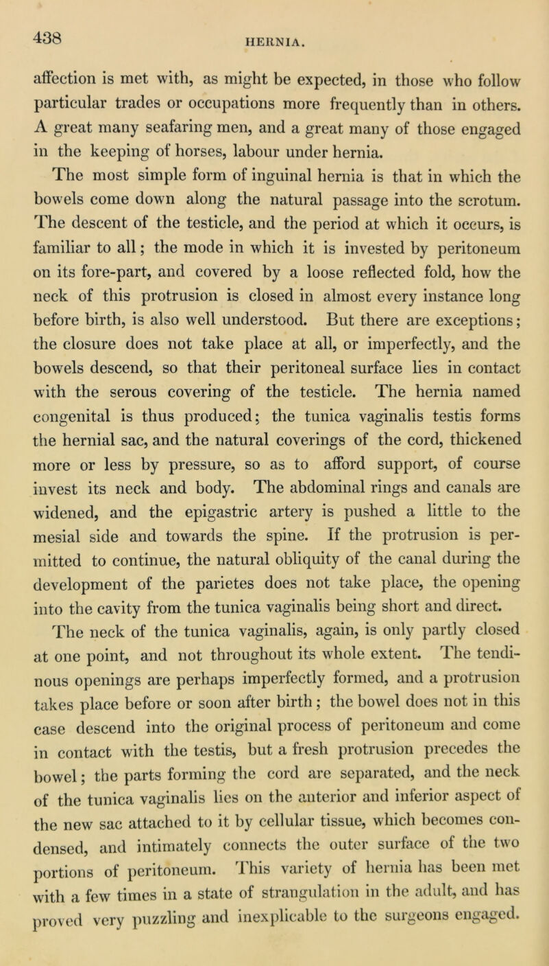 HERNIA. affection is met with, as might be expected, in those who follow particular trades or occupations more frequently than in others. A great many seafaring men, and a great many of those engaged in the keeping of horses, labour under hernia. The most simple form of inguinal hernia is that in which the bowels come down along the natural passage into the scrotum. The descent of the testicle, and the period at which it occurs, is familiar to all; the mode in which it is invested by peritoneum on its fore-part, and covered by a loose reflected fold, how the neck of this protrusion is closed in almost every instance long before birth, is also well understood. But there are exceptions; the closure does not take place at all, or imperfectly, and the bowels descend, so that their peritoneal surface lies in contact with the serous covering of the testicle. The hernia named congenital is thus produced; the tunica vaginalis testis forms the hernial sac, and the natural coverings of the cord, thickened more or less by pressure, so as to afford support, of course invest its neck and body. The abdominal rings and canals are widened, and the epigastric artery is pushed a little to the mesial side and towards the spine. If the protrusion is per- mitted to continue, the natural obliquity of the canal during the development of the parietes does not take place, the opening into the cavity from the tunica vaginalis being short and direct. The neck of the tunica vaginalis, again, is only partly closed at one point, and not throughout its whole extent. The tendi- nous openings are perhaps imperfectly formed, and a protrusion takes place before or soon after birth; the bowel does not in this case descend into the original process of peritoneum and come in contact with the testis, but a fresh protrusion precedes the bowel; the parts forming the cord are separated, and the neck of the tunica vaginalis lies on the anterior and inferior aspect of the new sac attached to it by cellular tissue, which becomes con- densed, and intimately connects the outer surface of the two portions of peritoneum. This variety of hernia has been met with a few times in a state of strangulation in the adult, and has proved very puzzling and inexplicable to the surgeons engaged.