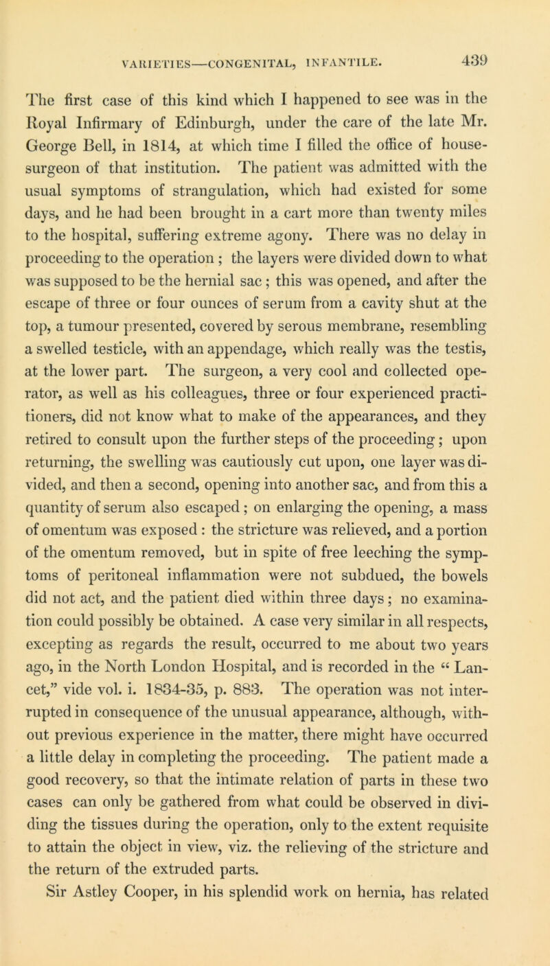 V A RIETIES—CONGENITAL, IN FAN TILE. The first case of this kind which I happened to see was in the Royal Infirmary of Edinburgh, under the care of the late Mr. George Bell, in 1814, at which time I filled the office of house- surgeon of that institution. The patient was admitted with the usual symptoms of strangulation, which had existed for some days, and he had been brought in a cart more than twenty miles to the hospital, suffering extreme agony. There was no delay in proceeding to the operation ; the layers were divided down to what was supposed to be the hernial sac; this was opened, and after the escape of three or four ounces of serum from a cavity shut at the top, a tumour presented, covered by serous membrane, resembling a swelled testicle, with an appendage, which really was the testis, at the lower part. The surgeon, a very cool and collected ope- rator, as well as his colleagues, three or four experienced practi- tioners, did not know what to make of the appearances, and they retired to consult upon the further steps of the proceeding; upon returning, the swelling was cautiously cut upon, one layer was di- vided, and then a second, opening into another sac, and from this a quantity of serum also escaped ; on enlarging the opening, a mass of omentum was exposed : the stricture was relieved, and a portion of the omentum removed, but in spite of free leeching the symp- toms of peritoneal inflammation were not subdued, the bowels did not act, and the patient died within three days; no examina- tion could possibly be obtained. A case very similar in all respects, excepting as regards the result, occurred to me about two years ago, in the North London Hospital, and is recorded in the “ Lan- cet,” vide vol. i. 1834-35, p. 883. The operation was not inter- rupted in consequence of the unusual appearance, although, with- out previous experience in the matter, there might have occurred a little delay in completing the proceeding. The patient made a good recovery, so that the intimate relation of parts in these two cases can only be gathered from what could be observed in divi- ding the tissues during the operation, only to the extent requisite to attain the object in view, viz. the relieving of the stricture and the return of the extruded parts. Sir Astley Cooper, in his splendid work on hernia, has related