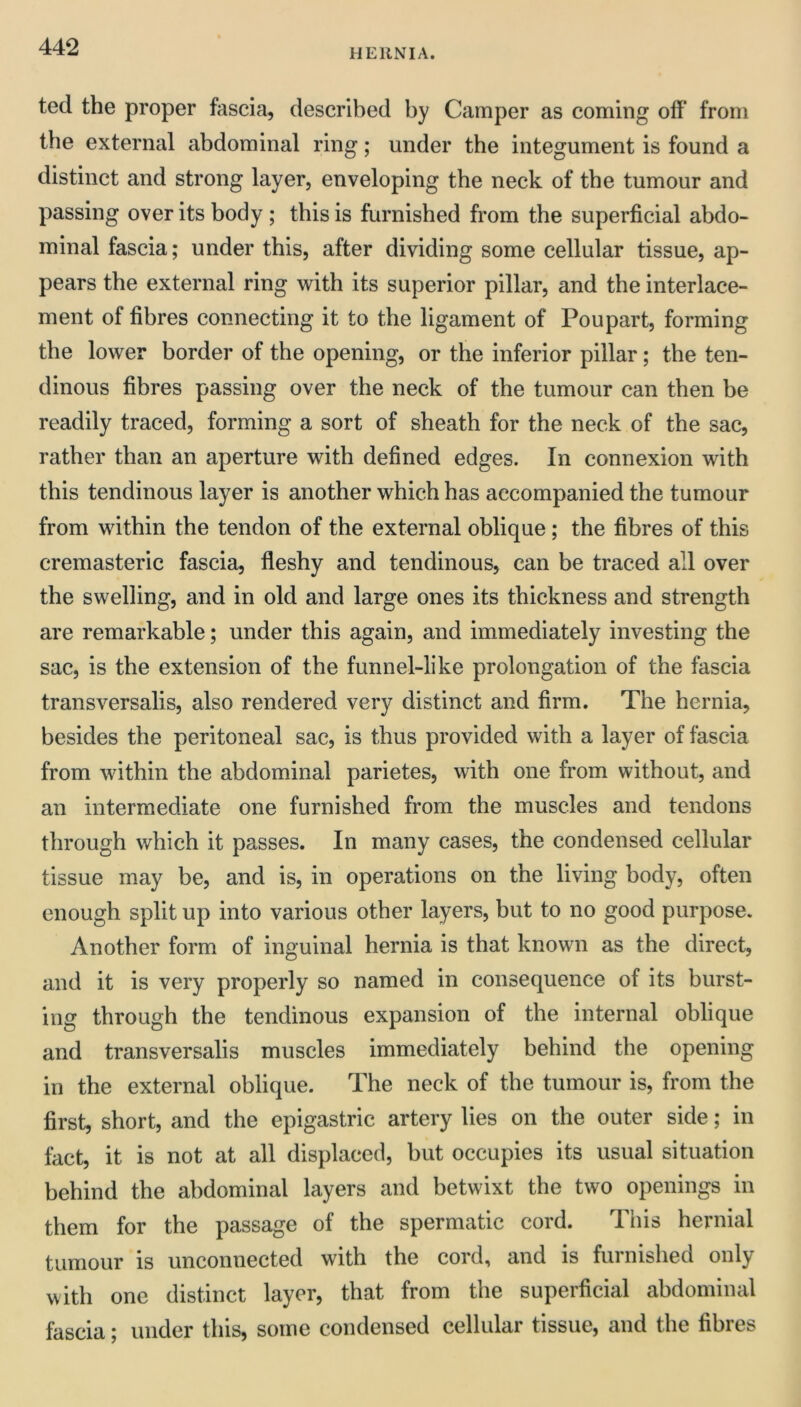 HERNIA. ted the proper fascia, described by Camper as coming off from the external abdominal ring; under the integument is found a distinct and strong layer, enveloping the neck of the tumour and passing over its body ; this is furnished from the superficial abdo- minal fascia; under this, after dividing some cellular tissue, ap- pears the external ring with its superior pillar, and the interlace- ment of fibres connecting it to the ligament of Poupart, forming the lower border of the opening, or the inferior pillar; the ten- dinous fibres passing over the neck of the tumour can then be readily traced, forming a sort of sheath for the neck of the sac, rather than an aperture with defined edges. In connexion with this tendinous layer is another which has accompanied the tumour from within the tendon of the external oblique; the fibres of this cremasteric fascia, fleshy and tendinous, can be traced all over the swelling, and in old and large ones its thickness and strength are remarkable; under this again, and immediately investing the sac, is the extension of the funnel-like prolongation of the fascia transversalis, also rendered very distinct and firm. The hernia, besides the peritoneal sac, is thus provided with a layer of fascia from within the abdominal parietes, with one from without, and an intermediate one furnished from the muscles and tendons through which it passes. In many cases, the condensed cellular tissue may be, and is, in operations on the living body, often enough split up into various other layers, but to no good purpose. Another form of inguinal hernia is that known as the direct, and it is very properly so named in consequence of its burst- ing through the tendinous expansion of the internal oblique and transversalis muscles immediately behind the opening in the external oblique. The neck of the tumour is, from the first, short, and the epigastric artery lies on the outer side; in fact, it is not at all displaced, but occupies its usual situation behind the abdominal layers and betwixt the two openings in them for the passage of the spermatic cord. Tiiis hernial tumour is unconnected with the cord, and is furnished only with one distinct layer, that from the superficial abdominal fascia; under this, some condensed cellular tissue, and the fibres