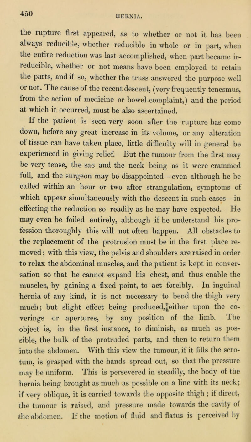 HERNIA. the rupture first appeared, as to whether or not it has been always reducible, whether reducible in whole or in part, when the entire reduction was last accomplished, when part became ir- reducible, whether or not means have been employed to retain the parts, and if so, whether the truss answered the purpose well or not. T. he cause of the recent descent, (very frequently tenesmus, from the action of medicine or bowel-complaint,) and the period at which it occurred, must be also ascertained. If the patient is seen very soon after the rupture has come down, before any great increase in its volume, or any alteration of tissue can have taken place, little difficulty will in general be experienced in giving relief. But the tumour from the first may be very tense, the sac and the neck being as it were crammed full, and the surgeon may be disappointed—even although he be called within an hour or two after strangulation, symptoms of which appear simultaneously with the descent in such cases—in effecting the reduction so readily as he may have expected. He may even be foiled entirely, although if he understand his pro- fession thoroughly this will not often happen. All obstacles to the replacement of the protrusion must be in the first place re- moved ; with this view, the pelvis and shoulders are raised in order to relax the abdominal muscles, and the patient is kept in conver- sation so that he cannot expand his chest, and thus enable the muscles, by gaining a fixed point, to act forcibly. In inguinal hernia of any kind, it is not necessary to bend the thigh very much; but slight effect being produced,|either upon the co- verings or apertures, by any position of the limb. The object is, in the first instance, to diminish, as much as pos- sible, the bulk of the protruded parts, and then to return them into the abdomen. With this view the tumour, if it fills the scro- tum, is grasped with the hands spread out, so that the pressure may be uniform. This is persevered in steadily, the body of the hernia being brought as much as possible on a line with its neck; if very oblique, it is carried towards tbe opposite thigh ; if direct, the tumour is raised, and pressure made towards the cavity of the abdomen. If the motion of fluid and flatus is perceived by