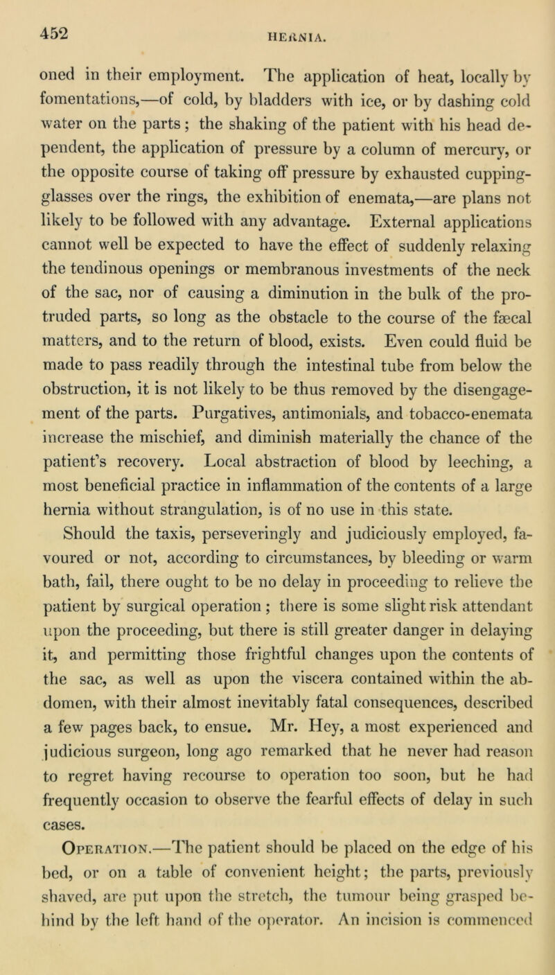 oned in their employment. The application of heat, locally by fomentations,—of cold, by bladders with ice, or by dashing cold water on the parts; the shaking of the patient with his head de- pendent, the application of pressure by a column of mercury, or the opposite course of taking off pressure by exhausted cupping- glasses over the rings, the exhibition of enemata,—are plans not likely to be followed with any advantage. External applications cannot well be expected to have the effect of suddenly relaxing the tendinous openings or membranous investments of the neck of the sac, nor of causing a diminution in the bulk of the pro- truded parts, so long as the obstacle to the course of the faecal matters, and to the return of blood, exists. Even could fluid be made to pass readily through the intestinal tube from below the obstruction, it is not likely to be thus removed by the disengage- ment of the parts. Purgatives, antimonials, and tobacco-enemata increase the mischief, and diminish materially the chance of the patient’s recovery. Local abstraction of blood by leeching, a most beneficial practice in inflammation of the contents of a large hernia without strangulation, is of no use in this state. Should the taxis, perseveringly and judiciously employed, fa- voured or not, according to circumstances, by bleeding or warm bath, fail, there ought to be no delay in proceeding to relieve the patient by surgical operation ; there is some slight risk attendant upon the proceeding, but there is still greater danger in delaying it, and permitting those frightful changes upon the contents of the sac, as well as upon the viscera contained within the ab- domen, with their almost inevitably fatal consequences, described a few pages back, to ensue. Mr. Hey, a most experienced and judicious surgeon, long ago remarked that he never had reason to regret having recourse to operation too soon, but he had frequently occasion to observe the fearful effects of delay in sucli cases. Operation.—The patient should be placed on the edge of his bed, or on a table of convenient height; the parts, previously shaved, are put upon the stretch, the tumour being grasped be- hind by the left hand of the operator. An incision is commenced