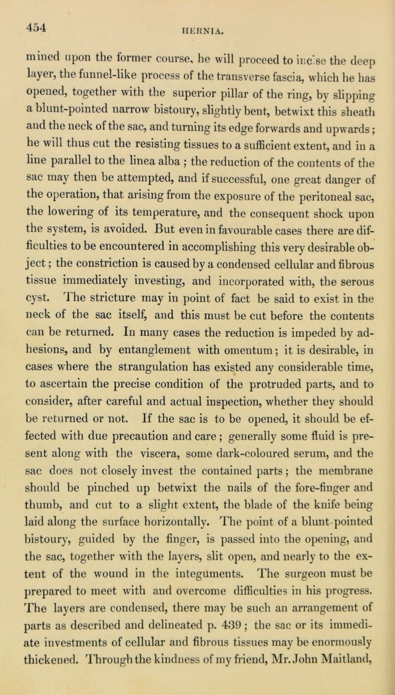 HERNIA. mined upon the former course, he will proceed to iiic.se the deep layei, the funnel-like process of the transverse fascia, which he has opened, together with the superior pillar of the ring, by slipping a blunt-pointed narrow bistoury, slightly bent, betwixt this sheath and the neck of the sac, and turning its edge forwards and upwards; he will thus cut the resisting tissues to a sufficient extent, and in a line parallel to the linea alba ; the reduction of the contents of the sac may then be attempted, and if successful, one great danger of the operation, that arising from the exposure of the peritoneal sac, the lowering of its temperature, and the consequent shock upon the system, is avoided. But even in favourable cases there are dif- ficulties to be encountered in accomplishing this very desirable ob- ject ; the constriction is caused by a condensed cellular and fibrous tissue immediately investing, and incorporated with, the serous cyst, i he stricture may in point of fact be said to exist in the neck of the sac itself, and this must be cut before the contents can be returned. In many cases the reduction is impeded by ad- hesions, and by entanglement with omentum; it is desirable, in cases where the strangulation has existed any considerable time, to ascertain the precise condition of the protruded parts, and to consider, after careful and actual inspection, whether they should be returned or not. If the sac is to be opened, it should be ef- fected with due precaution and care; generally some fluid is pre- sent along with the viscera, some dark-coloured serum, and the sac does not closely invest the contained parts; the membrane should be pinched up betwixt the nails of the fore-finger and thumb, and cut to a slight extent, the blade of the knife being laid along the surface horizontally. The point of a blunt-pointed bistoury, guided by the finger, is passed into the opening, and the sac, together with the layers, slit open, and nearly to the ex- tent of the wound in the integuments. The surgeon must be prepared to meet with and overcome difficulties in his progress. The layers are condensed, there may be such an arrangement of parts as described and delineated p, 439; the sac or its immedi- ate investments of cellular and fibrous tissues may be enormously thickened. Through the kindness of my friend, Mr. John Maitland,