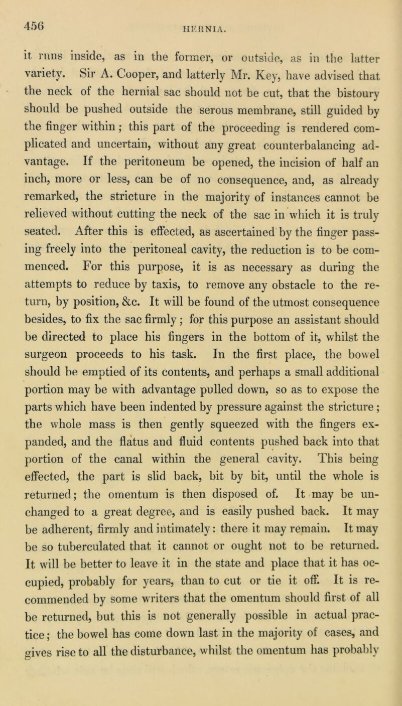 HKKNIA. it runs inside, as in the former, or outside, as in the latter variety. Sir A. Cooper, and latterly Mr. Key, have advised that the neck of the hernial sac should not be cut, that the bistoury should be pushed outside the serous membrane, still guided by the finger within; this part of the proceeding is rendered com- plicated and uncertain, without any great counterbalancing ad- vantage. If the peritoneum be opened, the incision of half an inch, more or less, can be of no consequence, and, as already remarked, the stricture in the majority of instances cannot be relieved without cutting the neck of the sac in which it is truly seated. After this is effected, as ascertained by the finger pass- ing freely into the peritoneal cavity, the reduction is to be com- menced. For this purpose, it is as necessary as during the attempts to reduce by taxis, to remove any obstacle to the re- turn, by position, &c. It will be found of the utmost consequence besides, to fix the sac firmly; for this purpose an assistant should be directed to place his fingers in the bottom of it, whilst the surgeon proceeds to his task. In the first place, the bowel should be emptied of its contents, and perhaps a small additional portion may be with advantage pulled down, so as to expose the parts which have been indented by pressure against the stricture; the whole mass is then gently squeezed with the fingers ex- panded, and the flatus and fluid contents pushed back into that portion of the canal within the general cavity. This being effected, the part is slid back, bit by bit, until the whole is returned; the omentum is then disposed of. It may be un- changed to a great degree, and is easily pushed back. It may be adherent, firmly and intimately: there it may remain. It may be so tuberculated that it cannot or ought not to be returned. It will be better to leave it in the state and place that it has oc- cupied, probably for years, than to cut or tie it off. It is re- commended by some writers that the omentum should first of all be returned, but this is not generally possible in actual prac- tice ; the bowel has come down last in the majority of cases, and gives rise to all the disturbance, whilst the omentum has probably