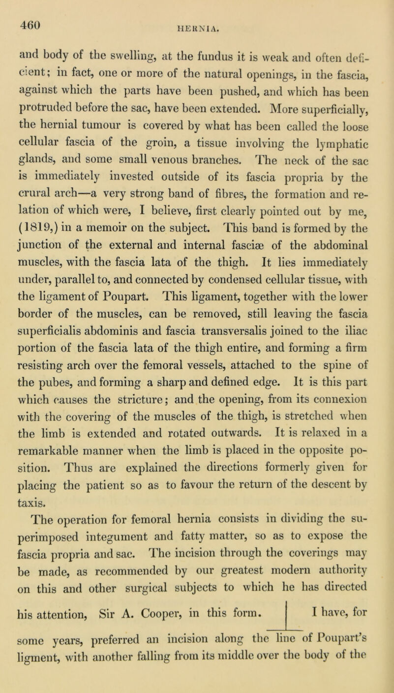 HE UN I A. and body of the swelling, at the fundus it is weak and often defi- cient; in fact, one or more of the natural openings, in the fascia, against which the parts have been pushed, and which has been protruded before the sac, have been extended. More superficially, the hernial tumour is covered by what has been called the loose cellular fascia of the groin, a tissue involving the lymphatic glands, and some small venous branches. The neck of the sac is immediately invested outside of its fascia propria by the crural arch—a very strong band of fibres, the formation and re- lation of which were, I believe, first clearly pointed out by me, (1819,) in a memoir on the subject. This band is formed by the junction of the external and internal fasciae of the abdominal muscles, with the fascia lata of the thigh. It lies immediately under, parallel to, and connected by condensed cellular tissue, with the ligament of Poupart. This ligament, together with the lower border of the muscles, can be removed, still leaving the fascia superficialis abdominis and fascia transversalis joined to the iliac portion of the fascia lata of the thigh entire, and forming a firm resisting arch over the femoral vessels, attached to the spine of the pubes, and forming a sharp and defined edge. It is this part which causes the stricture; and the opening, from its connexion with the covering of the muscles of the thigh, is stretched when the limb is extended and rotated outwards. It is relaxed in a remarkable manner when the limb is placed in the opposite po- sition. Thus are explained the directions formerly given for placing the patient so as to favour the return of the descent by taxis. The operation for femoral hernia consists in dividing the su- perimposed integument and fatty matter, so as to expose the fascia propria and sac. The incision through the coverings may be made, as recommended by our greatest modern authority on this and other surgical subjects to which he has directed his attention. Sir A. Cooper, in this form. I have, for some years, preferred an incision along the line of Poupart’s ligment, with another falling from its middle over the body of the