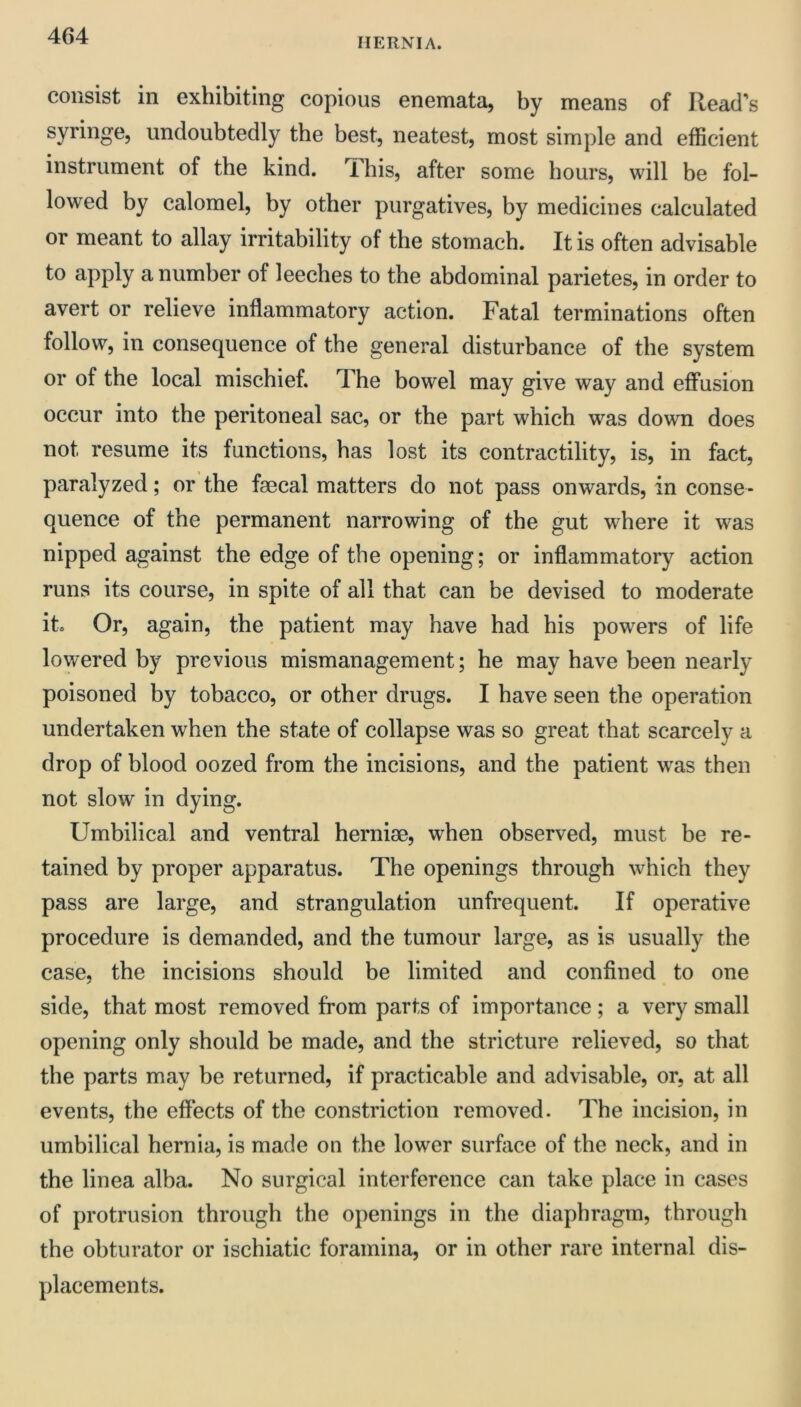 HERNIA. consist in exhibiting copious enemata, by means of Read's syringe, undoubtedly the best, neatest, most simple and efficient instrument of the kind. This, after some hours, will be fol- lowed by calomel, by other purgatives, by medicines calculated or meant to allay irritability of the stomach. It is often advisable to apply a number of leeches to the abdominal parietes, in order to avert or relieve inflammatory action. Fatal terminations often follow, in consequence of the general disturbance of the system or of the local mischief. The bowel may give way and effusion occur into the peritoneal sac, or the part which was down does not resume its functions, has lost its contractility, is, in fact, paralyzed; or the faecal matters do not pass onwards, in conse- quence of the permanent narrowing of the gut where it was nipped against the edge of the opening; or inflammatory action runs its course, in spite of all that can be devised to moderate it. Or, again, the patient may have had his powers of life lowered by previous mismanagement; he may have been nearly poisoned by tobacco, or other drugs. I have seen the operation undertaken when the state of collapse was so great that scarcely a drop of blood oozed from the incisions, and the patient w^as then not slow in dying. Umbilical and ventral herniae, when observed, must be re- tained by proper apparatus. The openings through which they pass are large, and strangulation unfrequent. If operative procedure is demanded, and the tumour large, as is usually the case, the incisions should be limited and confined to one side, that most removed from parts of importance; a very small opening only should be made, and the stricture relieved, so that the parts may be returned, if practicable and advisable, or, at all events, the effects of the constriction removed. The incision, in umbilical hernia, is made on the lower surface of the neck, and in the linea alba. No surgical interference can take place in cases of protrusion through the openings in the diaphragm, through the obturator or ischiatic foramina, or in other rare internal dis- placements.