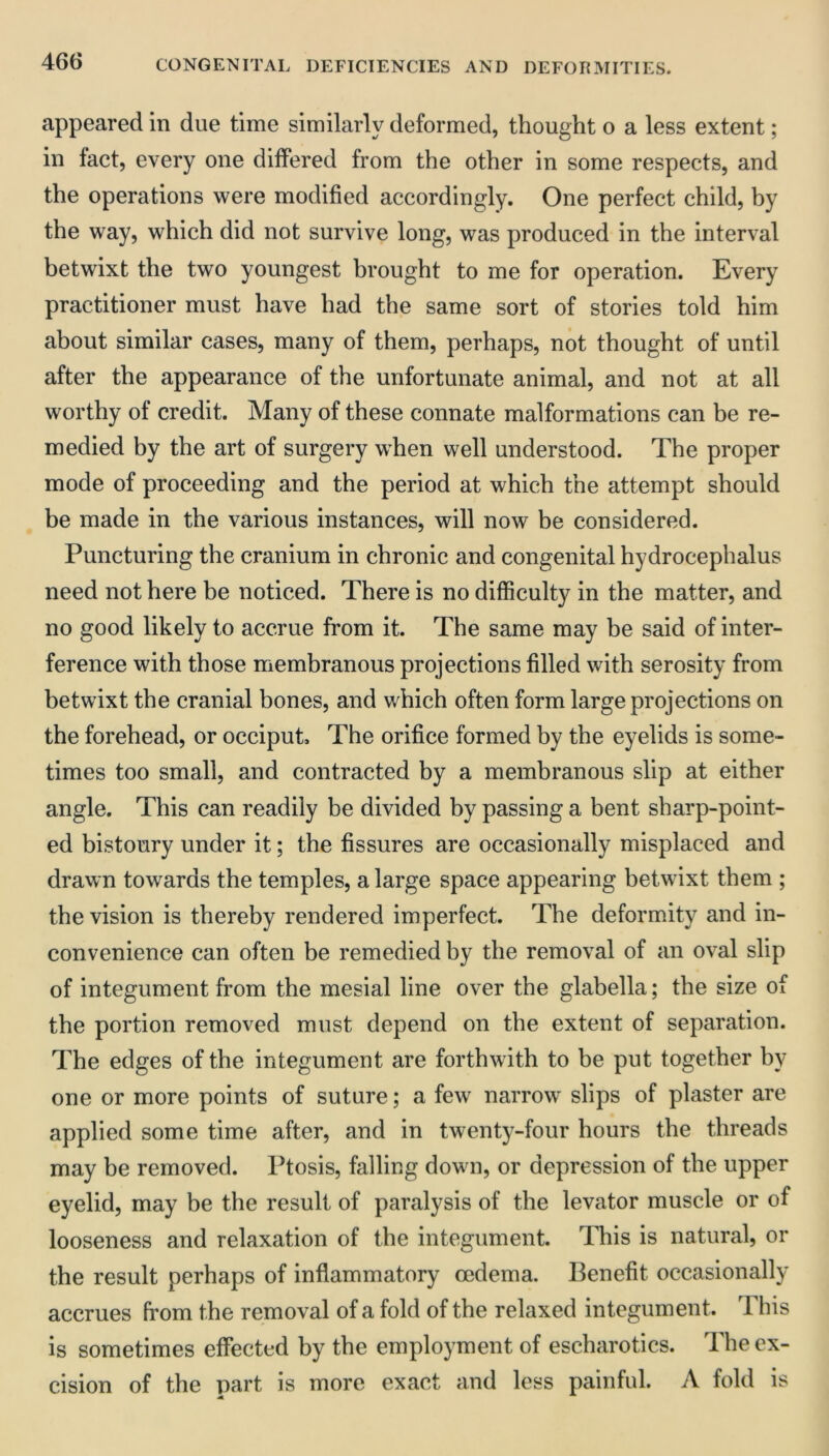 appeared in due time similarly deformed, thought o a less extent; in tact, every one differed from the other in some respects, and the operations were modified accordingly. One perfect child, by the way, which did not survive long, was produced in the interval betwixt the two youngest brought to me for operation. Every practitioner must have had the same sort of stories told him about similar cases, many of them, perhaps, not thought of until after the appearance of the unfortunate animal, and not at all worthy of credit. Many of these connate malformations can be re- medied by the art of surgery when well understood. The proper mode of proceeding and the period at which the attempt should be made in the various instances, will now be considered. Puncturing the cranium in chronic and congenital hydrocephalus need not here be noticed. There is no difficulty in the matter, and no good likely to accrue from it. The same may be said of inter- ference with those membranous projections filled with serosity from betwixt the cranial bones, and which often form large projections on the forehead, or occiput. The orifice formed by the eyelids is some- times too small, and contracted by a membranous slip at either angle. This can readily be divided by passing a bent sharp-point- ed bistoury under it; the fissures are occasionally misplaced and drawn towards the temples, a large space appearing betwixt them ; the vision is thereby rendered imperfect. The deformity and in- convenience can often be remedied by the removal of an oval slip of integument from the mesial line over the glabella; the size of the portion removed must depend on the extent of separation. The edges of the integument are forthwith to be put together by one or more points of suture; a few narrow slips of plaster are applied some time after, and in twenty-four hours the threads may be removed. Ptosis, falling down, or depression of the upper eyelid, may be the result of paralysis of the levator muscle or of looseness and relaxation of the integument. This is natural, or the result perhaps of inflammatory mdema. Benefit occasionally accrues from the removal of a fold of the relaxed integument. This is sometimes effected by the employment of escharotics. The ex- cision of the part is more exact and less painful. A fold is