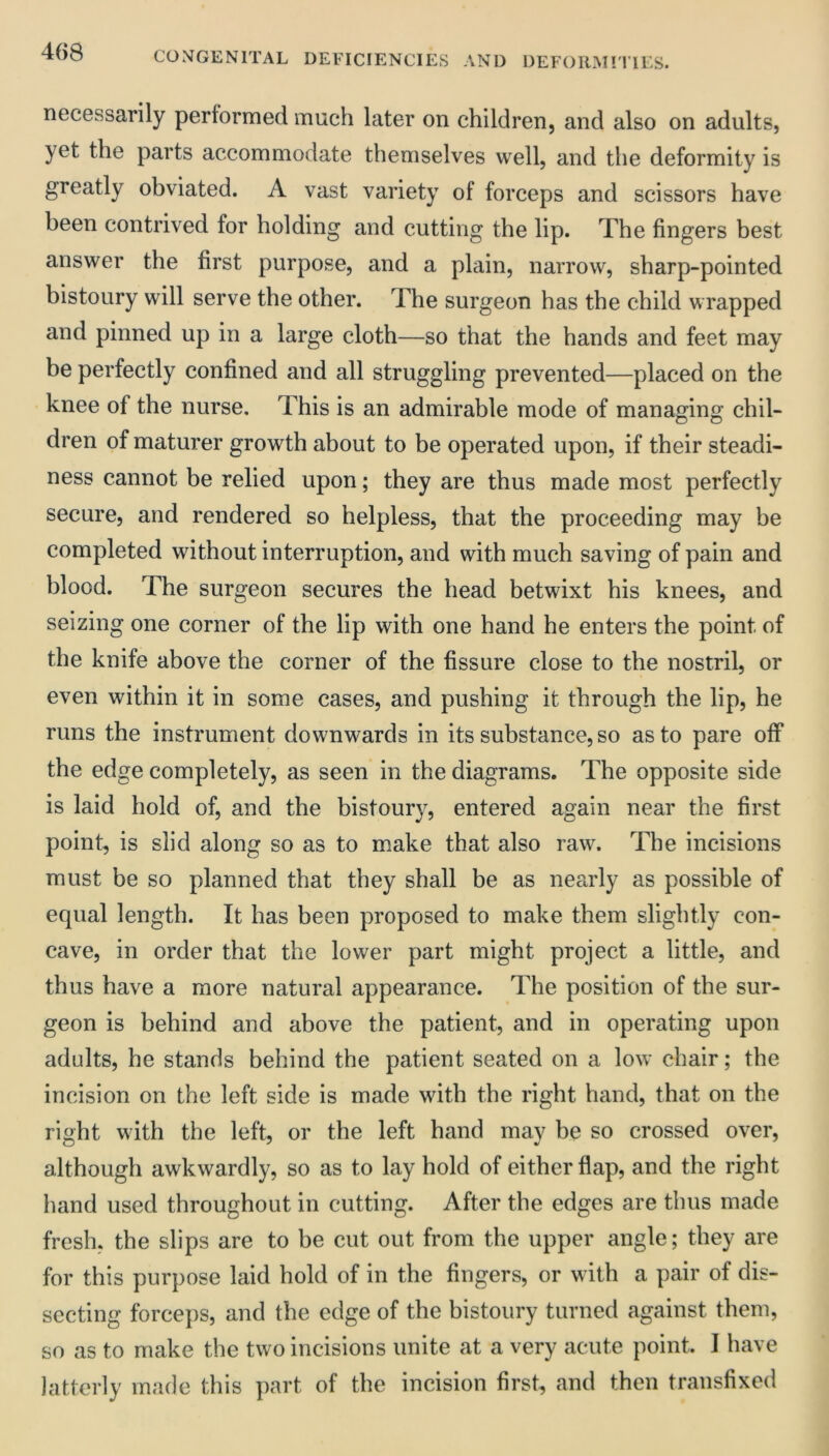 necessarily performed much later on children, and also on adults, yet the parts accommodate themselves well, and the deformity is greatly obviated. A vast variety of forceps and scissors have been contrived for holding and cutting the lip. The fingers best answer the first purpose, and a plain, narrow, sharp-pointed bistoury will serve the other. The surgeon has the child wrapped and pinned up in a large cloth—so that the hands and feet may be perfectly confined and all struggling prevented—placed on the knee of the nurse. This is an admirable mode of managing chil- dren of maturer growth about to be operated upon, if their steadi- ness cannot be relied upon; they are thus made most perfectly secure, and rendered so helpless, that the proceeding may be completed without interruption, and with much saving of pain and blood. The surgeon secures the head betwixt his knees, and seizing one corner of the lip with one hand he enters the point of the knife above the corner of the fissure close to the nostril, or even within it in some cases, and pushing it through the lip, he runs the instrument downwards in its substance, so as to pare off the edge completely, as seen in the diagrams. The opposite side is laid hold of, and the bistoury, entered again near the first point, is slid along so as to make that also raw. The incisions must be so planned that they shall be as nearly as possible of equal length. It has been proposed to make them slightly con- cave, in order that the lower part might project a little, and thus have a more natural appearance. The position of the sur- geon is behind and above the patient, and in operating upon adults, he stands behind the patient seated on a low chair; the incision on the left side is made with the right hand, that on the right with the left, or the left hand may be so crossed over, although awkwardly, so as to lay hold of either flap, and the right hand used throughout in cutting. After the edges are thus made fresh, the slips are to be cut out from the upper angle; they are for this purpose laid hold of in the fingers, or with a pair of dis- secting forceps, and the edge of the bistoury turned against them, so as to make the two incisions unite at a very acute point. 1 have latterly maiie this part of the incision first, and then transfixed