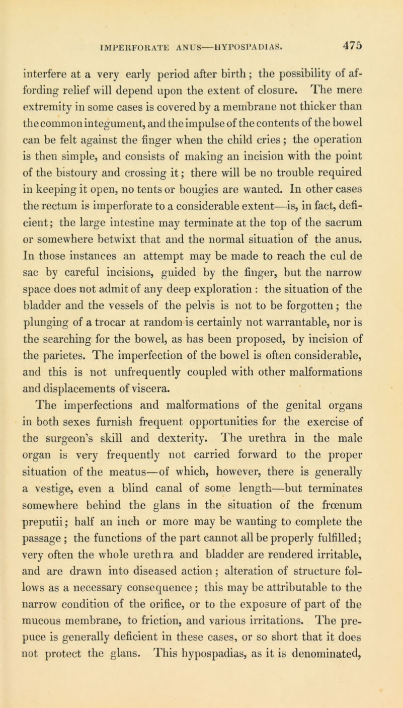 interfere at a very early period after birth; the possibility of af- fording relief will depend upon the extent of closure. The mere extremity in some cases is covered by a membrane not thicker than the common integument, and the impulse of the contents of the bowel can be felt against the finger when the child cries; the operation is then simple, and consists of making an incision with the point of the bistoury and crossing it; there will be no trouble required in keeping it open, no tents or bougies are wanted. In other cases the rectum is imperforate to a considerable extent—is, in fact, defi- cient ; the large intestine may terminate at the top of the sacrum or somewhere betwixt that and the normal situation of the anus. In those instances an attempt may be made to reach the cul de sac by careful incisions, guided by the finger, but the narrow space does not admit of any deep exploration : the situation of the bladder and the vessels of the pelvis is not to be forgotten; the plunging of a trocar at random is certainly not warrantable, nor is the searching for the bowel, as has been proposed, by incision of the parietes. The imperfection of the bowel is often considerable, and this is not unfrequently coupled with other malformations and displacements of viscera. The imperfections and malformations of the genital organs in both sexes furnish frequent opportunities for the exercise of the surgeon’s skill and dexterity. The urethra in the male organ is very frequently not carried forward to the proper situation of the meatus—of which, however, there is generally a vestige, even a blind canal of some length—but terminates somewhere behind the glans in the situation of the froenum preputii; half an inch or more may be wanting to complete the passage ; the functions of the part cannot all be properly fulfilled; very often the whole urethra and bladder are rendered irritable, and are drawn into diseased action; alteration of structure fol- lows as a necessary consequence ; this may be attributable to the narrow condition of the orifice, or to the exposure of part of the mucous membrane, to friction, and various irritations. The pre- puce is generally deficient in these cases, or so short that it does not protect the glans. This hypospadias, as it is denominated,