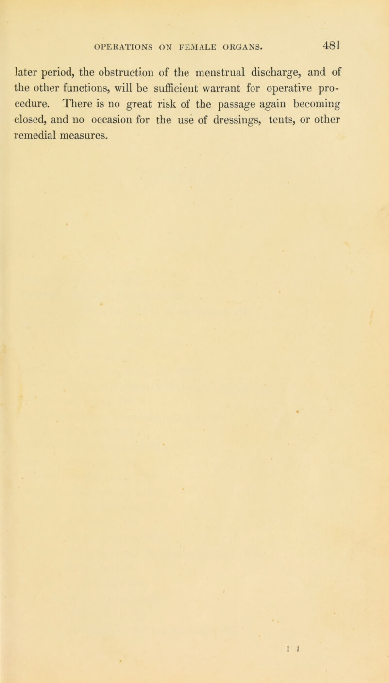 later period, the obstruction of the menstrual discharge, and of the other functions, will be sufficient warrant for operative pro- cedure. There is no great risk of the passage again becoming closed, and no occasion for the use of dressings, tents, or other remedial measures.