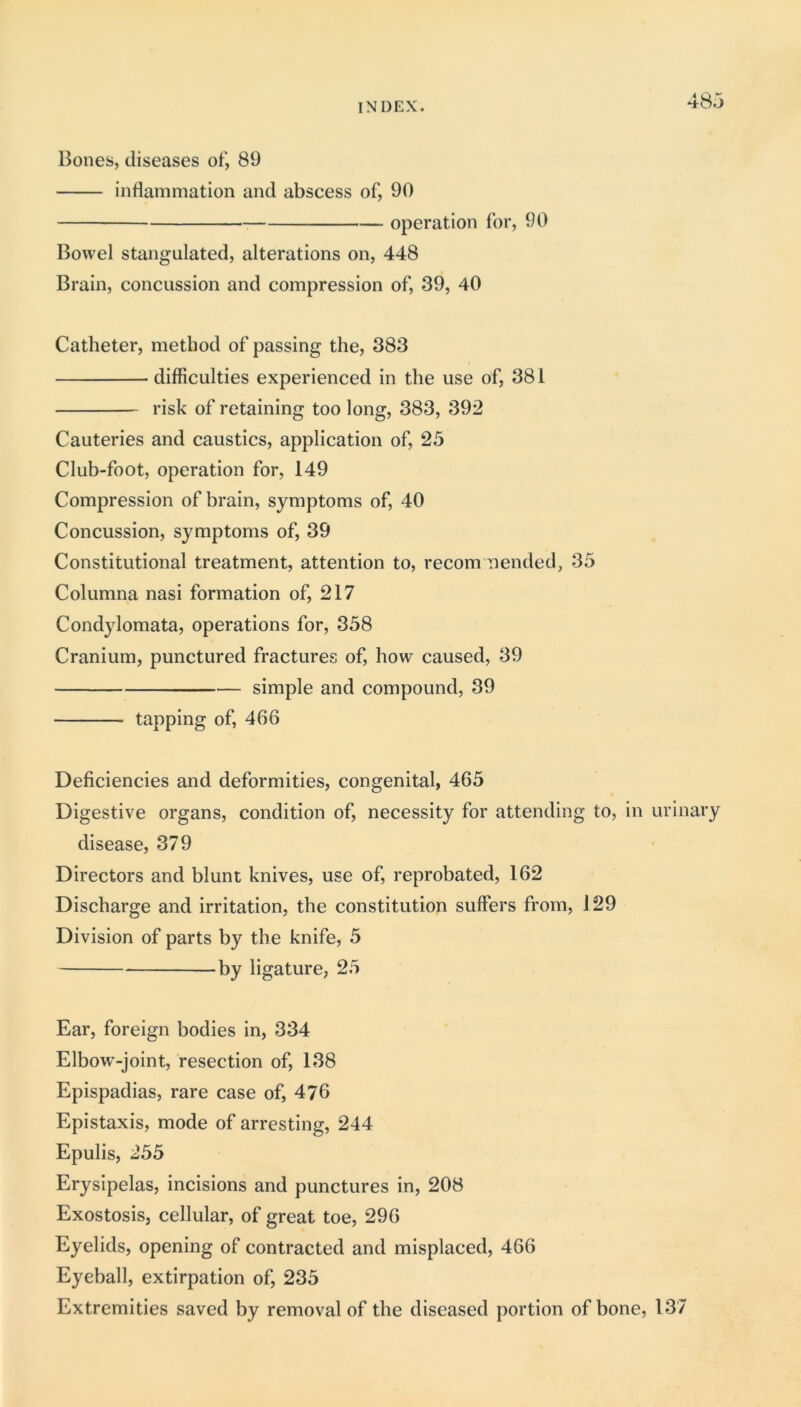 Bones, diseases of, 89 inflammation and abscess of, 90 operation for, 90 Bowel stangulated, alterations on, 448 Brain, concussion and compression of, 39, 40 Catheter, method of passing the, 383 difficulties experienced in the use of, 381 risk of retaining too long, 383, 392 Cauteries and caustics, application of, 25 Club-foot, operation for, 149 Compression of brain, symptoms of, 40 Concussion, symptoms of, 39 Constitutional treatment, attention to, recom tended, 35 Columna nasi formation of, 217 Condylomata, operations for, 358 Cranium, punctured fractures of, how caused, 39 simple and compound, 39 tapping of, 466 Deficiencies and deformities, congenital, 465 Digestive organs, condition of, necessity for attending to, in urinary disease, 379 Directors and blunt knives, use of, reprobated, 162 Discharge and irritation, the constitution suffers from, 129 Division of parts by the knife, 5 by ligature, 25 Ear, foreign bodies in, 334 Elbow-joint, resection of, 138 Epispadias, rare case of, 476 Epistaxis, mode of arresting, 244 Epulis, 255 Erysipelas, incisions and punctures in, 208 Exostosis, cellular, of great toe, 296 Eyelids, opening of contracted and misplaced, 466 Eyeball, extirpation of, 235 Extremities saved by removal of the diseased portion of bone, 137