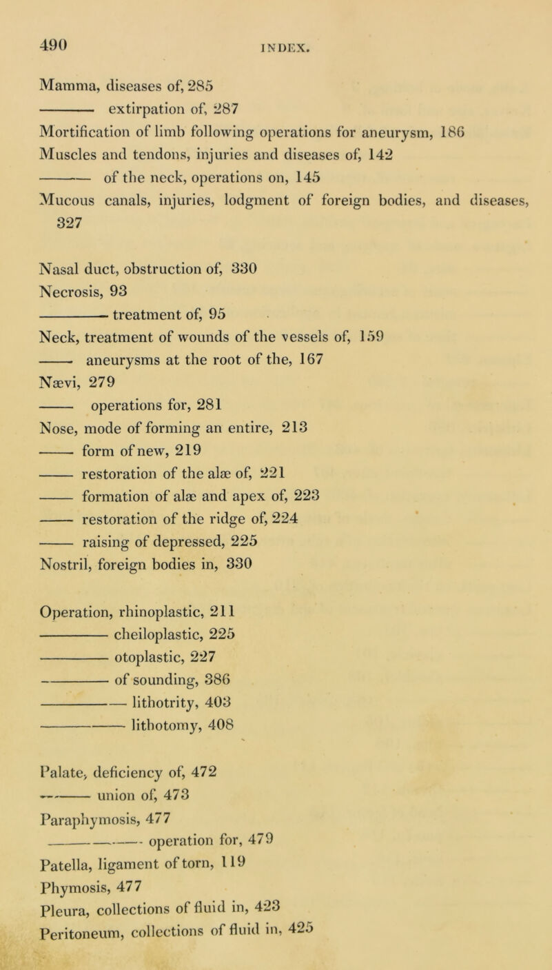 Mamma, diseases of, 285 extirpation of, 287 Mortification of limb following operations for aneurysm, 186 Muscles and tendons, injuries and diseases of, 142 of the neck, operations on, 145 Mucous canals, injuries, lodgment of foreign bodies, and diseases, 327 Nasal duct, obstruction of, 330 Necrosis, 93 treatment of, 95 Neck, treatment of wounds of the vessels of, 159 aneurysms at the root of the, 167 Nsevi, 279 operations for, 281 Nose, mode of forming an entire, 213 form of new, 219 restoration of the alae of, 221 formation of alae and apex of, 223 restoration of the ridge of, 224 raising of depressed, 225 Nostril, foreign bodies in, 330 Operation, rhinoplastic, 211 cheiloplastic, 225 otoplastic, 227 of sounding, 386 lithotrity, 403 lithotomy, 408 Palate^ deficiency of, 472 union of, 473 Paraphymosis, 477 operation for, 479 Patella, ligament of torn, 119 Phymosis, 477 Pleura, collections of fluid in, 423 Peritoneum, collections of fluid in, 42o