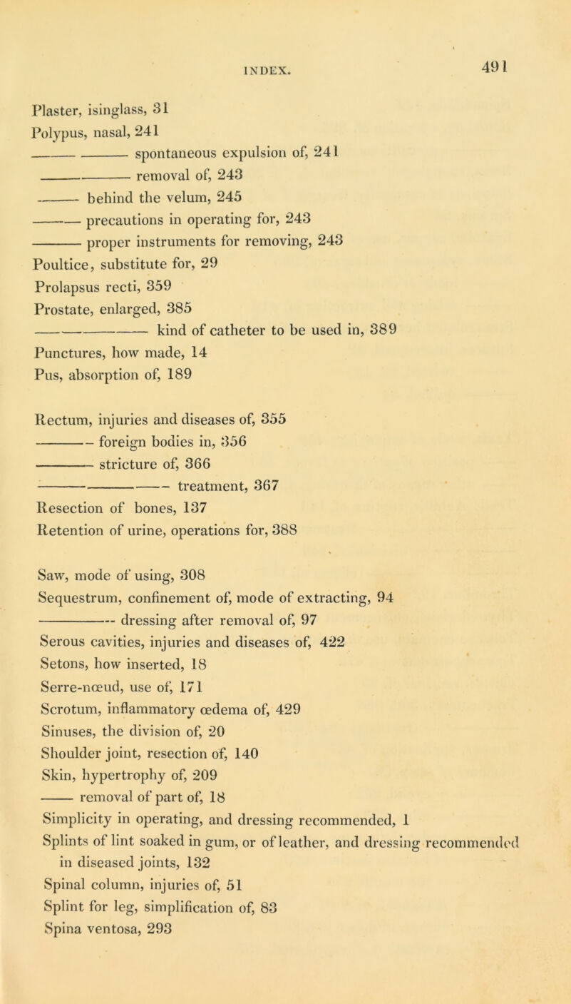 Plaster, isinglass, 31 Polypus, nasal, 241 spontaneous expulsion of, 241 removal of, 243 behind the velum, 245 precautions in operating for, 243 proper instruments for removing, 243 Poultice, substitute for, 29 Prolapsus recti, 359 Prostate, enlarged, 385 kind of catheter to be used in, 389 Punctures, how made, 14 Pus, absorption of, 189 Rectum, injuries and diseases of, 355 foreign bodies in, 356 stricture of, 366 treatment, 367 Resection of bones, 137 Retention of urine, operations for, 388 Saw, mode of using, 308 Sequestrum, confinement of, mode of extracting, 94 dressing after removal of, 97 Serous cavities, injuries and diseases of, 422 Setons, how inserted, 18 Serre-nceud, use of, 171 Scrotum, inflammatory oedema of, 429 Sinuses, the division of, 20 Shoulder joint, resection of, 140 Skin, hypertrophy of, 209 removal of part of, 18 Simplicity in operating, and dressing recommended, 1 Splints of lint soaked in gum, or of leather, and dressing recommended in diseased joints, 132 Spinal column, injuries of, 51 Splint for leg, simplification of, 83 Spina ventosa, 293