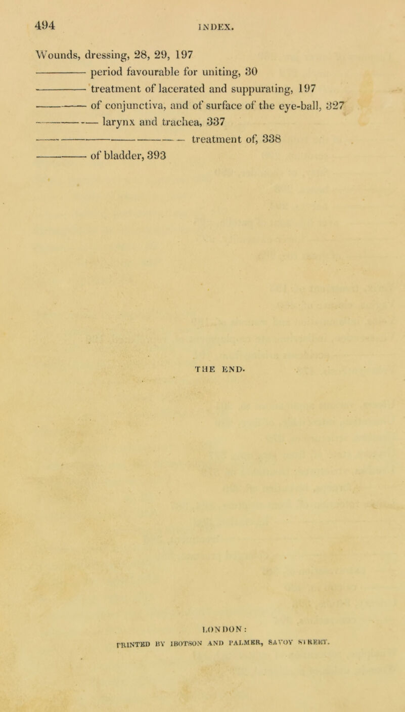 Wounds, dressing, 28, 29, 197 period favourable for uniting, 30 ’treatment of lacerated and suppurating, 197 of conjunctiva, and of surface of the eye-ball, 327 larynx and trachea, 337 treatment of, 338 of bladder, 393 THE END. LON DON: rRlNTBD BY IBOTSON AND I’ALMER, SAVOY SI KKKT.
