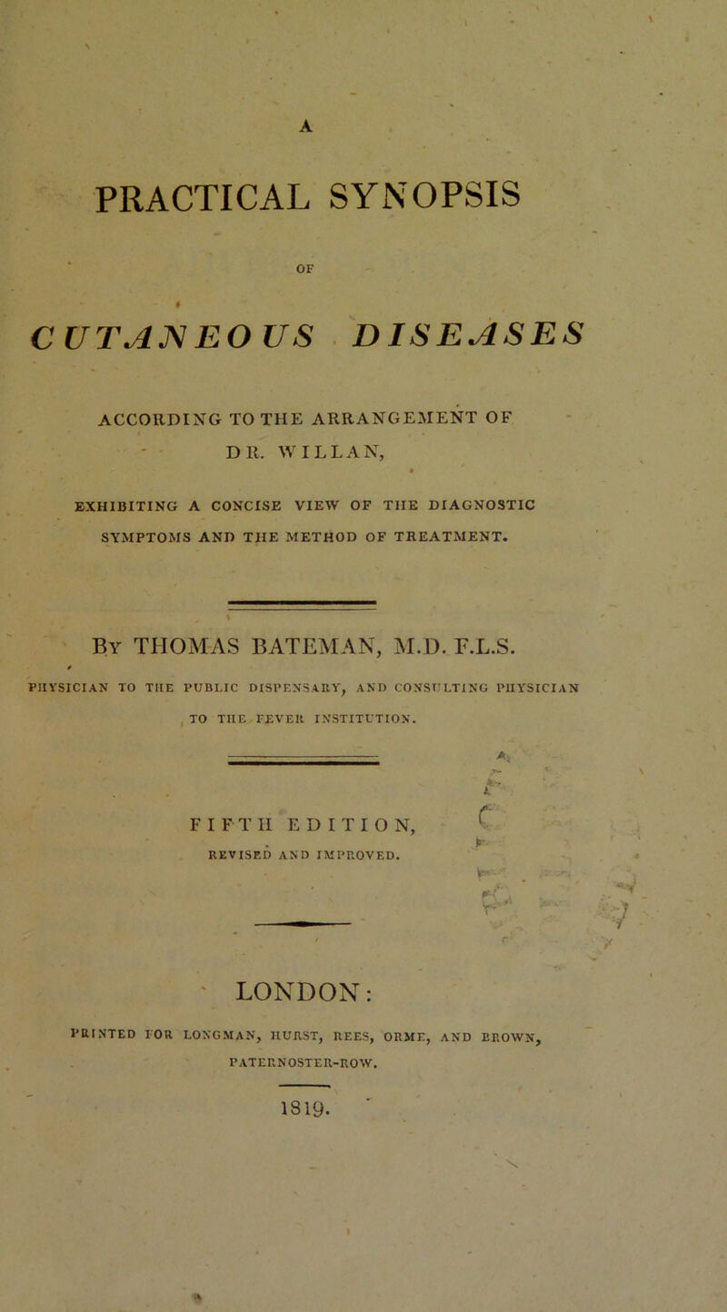 A PRACTICAL SYNOPSIS OF # CUTANEOUS DISEASES ACCORDING TO THE ARRANGEMENT OF Dll. WILL AN, ft * EXHIBITING A CONCISE VIEW OF TIIE DIAGNOSTIC SYMPTOMS AND THE METHOD OF TREATMENT. By THOMAS BATEMAN, M.D. F.L.S. PHYSICIAN TO TIIE PUBLIC DISPENSARY, AND CONSULTING PHYSICIAN TO TIIE FEVER INSTITUTION. FIFTH EDITION, REVISED AND IMPROVED. A f C Jr wl t LONDON: PRINTED FOR LONGMAN, IIURST, REES, ORME, AND BROWN, PATEUNOSTEU-ROW. 1819. *