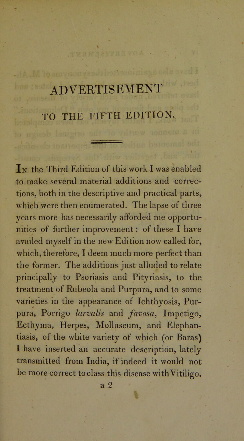 ADVERTISEMENT - TO THE FIFTH EDITION- —— \ In the Third Edition of this work I was enabled to make several material additions and correc- tions, both in the descriptive and practical parts, which were then enumerated. The lapse of three years more has necessarily afforded me opportu- nities of further improvement: of these I have availed myself in the new Edition now called for, which, therefore, I deem much more perfect than the former. The additions just alluded to relate principally to Psoriasis and Pityriasis, to the treatment of Rubeola and Purpura, and to some varieties in the appearance of Ichthyosis, Pur- pura, Porrigo larvalis and favosa, Impetigo, Ecthyma, Herpes, Molluscum, and Elephan- tiasis, of the white variety of which (or Baras) I have inserted an accurate description, lately transmitted from India, if indeed it would not be more correct to class this disease with Vitiligo. a 2