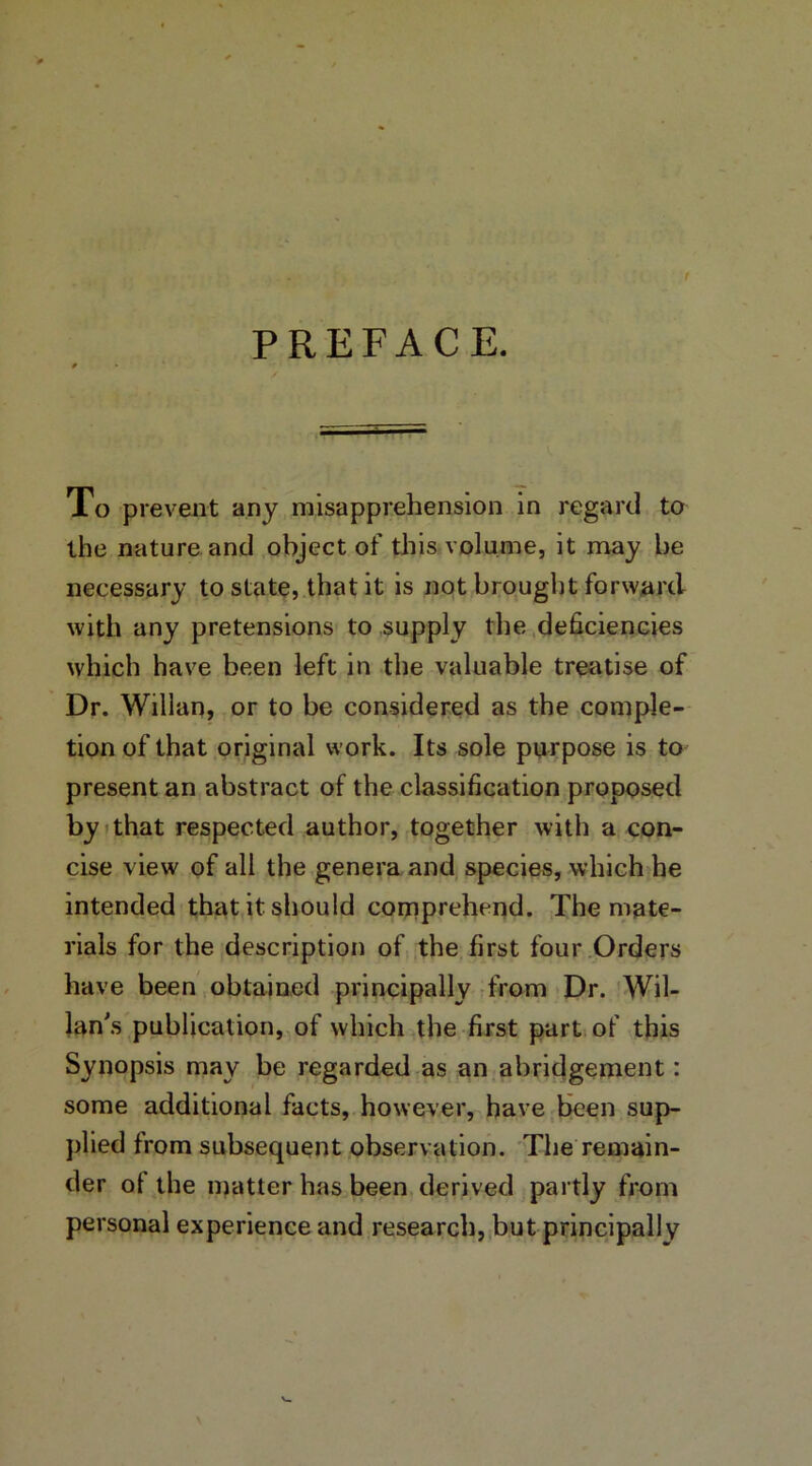 PREFACE. To prevent any misapprehension in regard to the nature and object of this volume, it may be necessary to state, that it is not brought forward with any pretensions to supply the deficiencies which have been left in the valuable treatise of Dr. Willan, or to be considered as the comple- tion of that original work. Its sole purpose is to present an abstract of the classification proposed by that respected author, together with a con- cise view of all the genera and species, which he intended that it should comprehend. The mate- rials for the description of the first four Orders have been obtained principally from Dr. Wil- lan's publication, of which the first part of this Synopsis may be regarded as an abridgement: some additional facts, however, have been sup- plied from subsequent observation. The remain- der ot the matter has been derived partly from personal experience and research, but principally