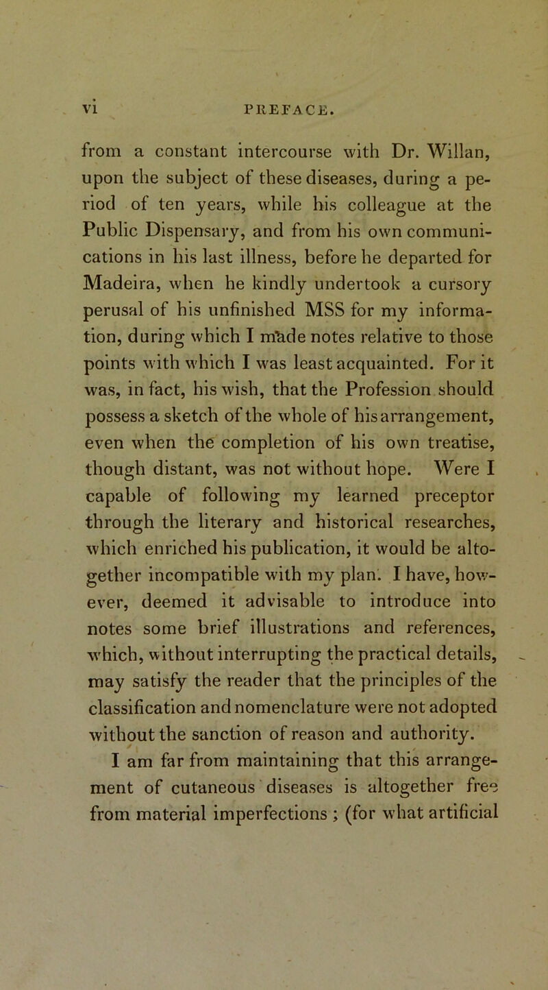 from a constant intercourse with Dr. Willan, upon the subject of these diseases, during a pe- riod of ten years, while his colleague at the Public Dispensary, and from his own communi- cations in his last illness, before he departed for Madeira, when he kindly undertook a cursory perusal of his unfinished MSS for my informa- tion, during which I mfade notes relative to those points with which I was least acquainted. For it was, in fact, his wish, that the Profession should possess a sketch of the whole of his arrangement, even when the completion of his own treatise, though distant, was not without hope. Were I capable of following my learned preceptor through the literary and historical researches, which enriched his publication, it would be alto- gether incompatible with my plan. I have, how- ever, deemed it advisable to introduce into notes some brief illustrations and references, w'hich, without interrupting the practical details, may satisfy the reader that the principles of the classification and nomenclature were not adopted without the sanction of reason and authority. I am far from maintaining that this arrange- ment of cutaneous diseases is altogether free from material imperfections ; (for what artificial