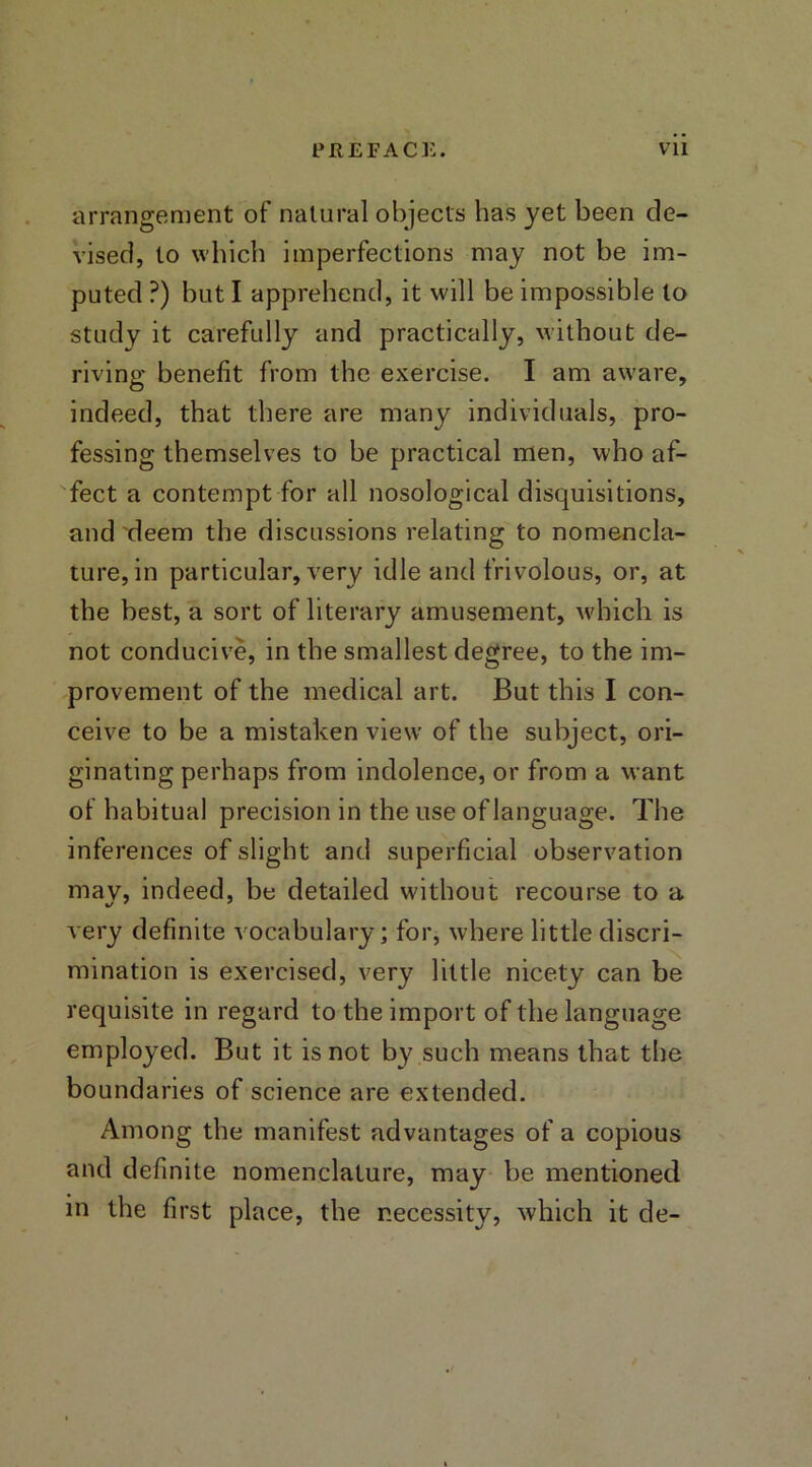 arrangement of natural objects has yet been de- vised, to which imperfections may not be im- puted ?) but I apprehend, it will be impossible to study it carefully and practically, without de- riving benefit from the exercise. I am aware, indeed, that there are many individuals, pro- fessing themselves to be practical men, who af- fect a contempt for all nosological disquisitions, and deem the discussions relating to nomencla- ture, in particular, very idle and frivolous, or, at the best, a sort of literary amusement, which is not conducive, in the smallest degree, to the im- provement of the medical art. But this I con- ceive to be a mistaken view of the subject, ori- ginating perhaps from indolence, or from a want of habitual precision in the use of language. The inferences of slight and superficial observation may, indeed, be detailed without recourse to a very definite vocabulary; for, where little discri- mination is exercised, very little nicety can be requisite in regard to the import of the language employed. But it is not by such means that the boundaries of science are extended. Among the manifest advantages of a copious and definite nomenclature, may be mentioned in the first place, the necessity, which it de-