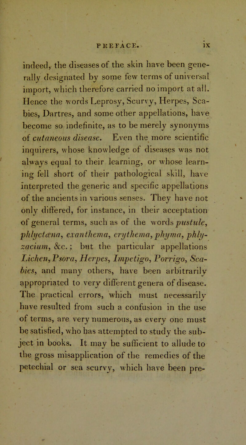 indeed, the diseases of the skin have been gene- rally designated by some few terms of universal import, which therefore carried no import at all. Hence the words Leprosy, Scurvy, Herpes, Sca- bies, Dartres, and some other appellations, have become so indefinite, as to be merely synonyms of cutaneous disease. Even the more scientific inquirers, whose knowledge of diseases was not always equal to their learning, or whose learn- ing fell short of their pathological skill, have interpreted the generic and specific appellations of the ancients in various senses. They have not only differed, for instance, in their acceptation of general terms, such as of the words pustule, phlyctana, exanthema, erythema, phyma, phly- zacium, &c.; but the particular appellations Lichen, Psora, Herpes, Impetigo, Porrigo, Sca- bies, and many others, have been arbitrarily appropriated to very different genera of disease. The practical errors, which must necessarily have resulted from such a confusion in the use of terms, are very numerous, as every one must be satisfied, who has attempted to study the sub- ject in books. It may be sufficient to allude to the gross misapplication of the remedies of the petechial or sea scurvy, which have been pre-