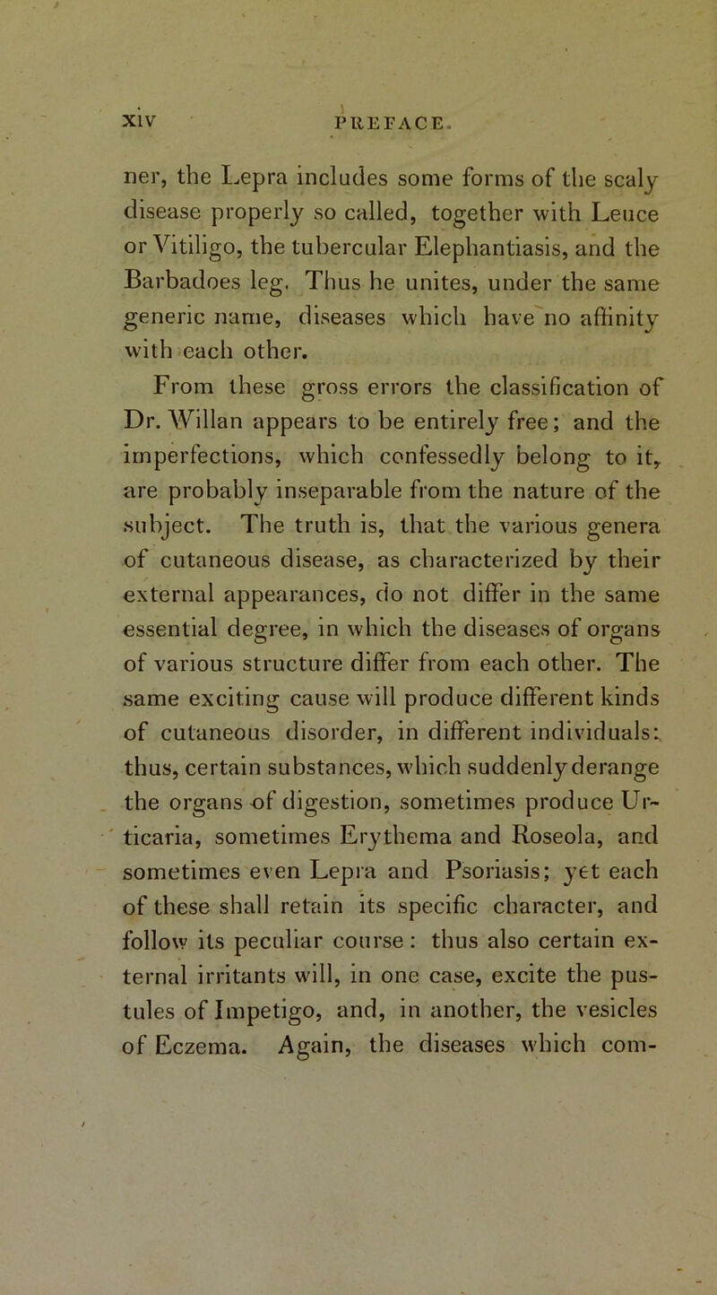 ner, the Lepra includes some forms of the scaly disease properly so called, together with Leuce or Vitiligo, the tubercular Elephantiasis, and the Barbadoes leg. Thus he unites, under the same generic name, diseases which have no affinity with each other. From these gross errors the classification of Dr. Willan appears to be entirely free; and the imperfections, which confessedly belong to it, are probably inseparable from the nature of the subject. The truth is, that the various genera of cutaneous disease, as characterized by their external appearances, do not differ in the same essential degree, in which the diseases of organs of various structure differ from each other. The same exciting cause will produce different kinds of cutaneous disorder, in different individuals: thus, certain substances, which suddenly derange the organs of digestion, sometimes produce Ur- ticaria, sometimes Erythema and Roseola, and sometimes even Lepra and Psoriasis; yet each of these shall retain its specific character, and follow its peculiar course: thus also certain ex- ternal irritants will, in one case, excite the pus- tules of Impetigo, and, in another, the vesicles of Eczema. Again, the diseases which com-