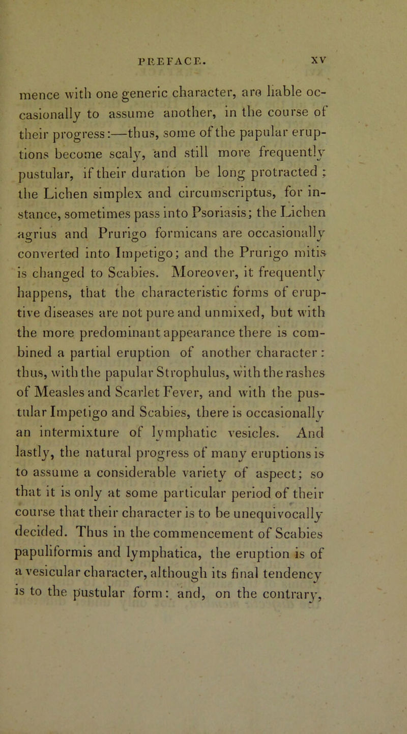 mence with one generic character, are liable oc- casionally to assume another, in the course ot their progress:—thus, some ot the papular erup- tions become scaly, and still more frequently pustular, if their duration be long protracted ; the Lichen simplex and circumscriptus, for in- stance, sometimes pass into Psoriasis; the Lichen agrius and Prurigo formicans are occasionally converted into Impetigo; and the Prurigo mitis is ciianged to Scabies. Moreover, it frequently happens, that the characteristic forms of erup- tive diseases are not pure and unmixed, but with the more predominant appearance there is com- bined a partial eruption of another character : thus, with the papular Strophulus, with the rashes of Measles and Scarlet Fever, and with the pus- tular Impetigo and Scabies, there is occasionally an intermixture of lymphatic vesicles. And lastly, the natural progress of many eruptions is to assume a considerable variety of aspect; so that it is only at some particular period of their course that their character is to be unequivocally decided. Thus in the commencement of Scabies papuliformis and lymphatica, the eruption is of a vesicular character, although its final tendency is to the pustular form: and, on the contrary,