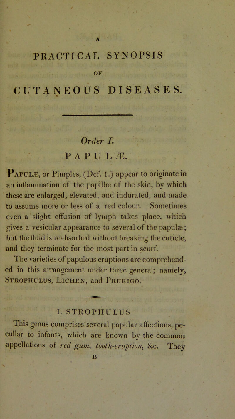 A PRACTICAL SYNOPSIS OF CUTANEOUS DISEASES. tt Order I. PAPUL M. Papulae, or Pimples, (Def. 1.) appear to originate in an inflammation of the papillee of the skin, by which these are enlarged, elevated, and indurated, and made to assume more or less of a red colour. Sometimes even a slight effusion of lymph takes place, which gives a vesicular appearance to several of the papulae; but the fluid is reabsorbed without breaking the cuticle, and they terminate for the most part in scurf. The varieties of papulous eruptions are comprehend- ed in this arrangement under three genera; namely, Strophulus, Lichen, and Prurigo. I. STROPHULUS This genus comprises several papular affections, pe- culiar to infants, which are known by the common appellations of red gum, tooth-eruption, &c. They \