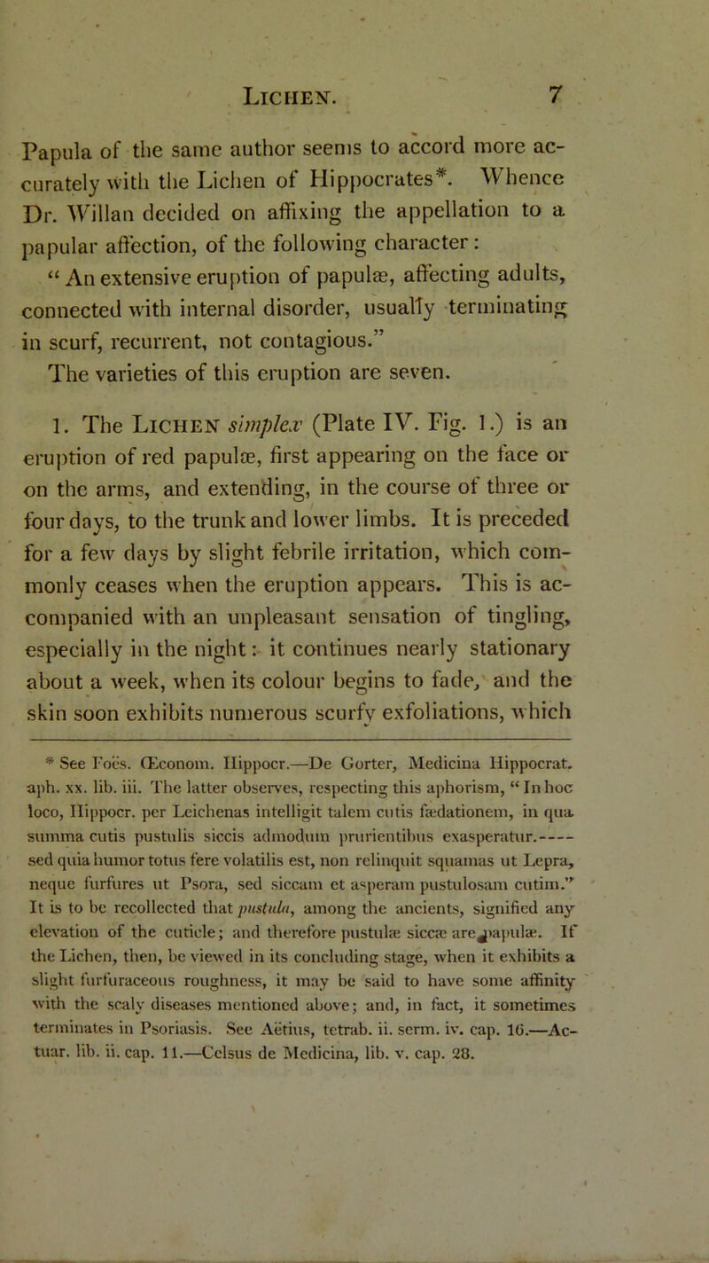 Papula of the same author seems to accord more ac- curately with the Lichen of Hippocrates*. Whence Dr. Willan decided on affixing the appellation to a papular affection, of the following character: “ An extensive eruption of papulae, affecting adults, connected with internal disorder, usually terminating in scurf, recurrent, not contagious.” The varieties of this eruption are seven. 1. The Lichen simplex (Plate IV. Fig. 1.) is an eruption of red papulae, first appearing on the face or on the arms, and extending, in the course of three or four days, to the trunk and lower limbs. It is preceded for a few days by slight febrile irritation, which com- monly ceases when the eruption appears. This is ac- companied with an unpleasant sensation of tingling, especially in the night: it continues nearly stationary about a wreek, when its colour begins to fade, and the skin soon exhibits numerous scurfy exfoliations, which !ii See Foes. (Econom. Ilippocr.—De Gorter, Medicina Ilippocrat, aph. xx. lib. iii. The latter observes, respecting this aphorism, “Inhoc loco, Ilippocr. per Leichenas intelligit talent cutis fa:dationem, in qua summa cutis pustulis siccis adinodum prurientibus exasperatur. sed quia humor totus fere volatilis est, non relinquit sqitamas ut Lepra, neque furfures ut Psora, sed siccani et asperam pustulosam cutini.” It is to be recollected that pustula, among the ancients, signified any elevation of the cuticle; and therefore pustula: sicca; arc papulae. If the Lichen, then, be viewed in its concluding stage, when it exhibits a slight furfuraceous roughness, it may be said to have some affinity with the scaly diseases mentioned above; and, in fact, it sometimes terminates in Psoriasis. See Aiitius, tetrab. ii. serm. iv. cap. 10.—Ac- tuar. lib. ii. cap. 11.—Cclsus de Medicina, lib. v. cap. 28.